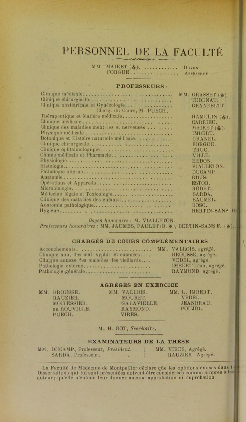 PERSONNEL Ltlî LA FACULTE MM MAIRET(*>. Uoyk* l'ORGUE Assksskiiv PROFESSEURS Clinique médicale Clinique chirurgicale Clinique obstétricale et Gynécologie... — Chnrg. <lu Cours, \I. PUECH. Thérapeutique eL Matière médicale Clinique médicale Clinique des maladies menti les et nerveuses Physique médicale Botanique et Histoire naturelle médicale .. Clinique chirurgicale.. Clinique ophtalmologique Chimie médicale et Pharmacie Physiologie Histologie , Pathologie interne Anatomie Opérations et Appareils Microbiologie Médecine légale et Toxicologie Clinique des maladies des enfants: Anatomie pathologique Hygiène MM. GRASSET (£) TEDENAT. GRYNFELTT HAMELIN (&). CARRIEU. MA1RET (&)• IMBERT. GRANEL. FORGUE. TRUC. VILLE. HEDON. V1ALLETON. DUCAMP. GILIS. ESTOR. ROUET. SARDA. BAUMEL. BOSC. BERT1N-SANS H Doyen honoraire : M. VIALLETON. Professeurs honoraires : MM. .IAUMES, PAULET (O. * >, BERTIN-SANS E. (&). CHARGÉS DS COURS COMPLÉMENTAIRES Accouchements MM. Clinique unn. des mal. syphil. et cutanées.. . Clinique annexe des maladies des vieillards.... Pathologie externe Pathologie générale VA BLOIS, agrégé. BROUSSE, agrégé. VEDEL, agrégé. IMBERT Léon, agrégé. RAYMOND, agrégé. AGRÉGÉS EN EXERCICE MM BROUSSE. RAUZIER. MOITESS1ER. dk ROUVILLE. PUECH. M M VALLOIS. MOURET. GALAVIELLE RAYMOND. VIRES. MM. L. IMBERT. VEDEL. JEANBRAU. POUJOL. M. H. GOT, Secrétaire. EXAMINATEURS DE LA THÈSE MM. DUCAMP, Professeur, Président. SARDA. Professeur. . MM. VIRES, Agrégé. RAUZIER. Agrégé. La Faculté de Médecine de Montpellier déclare qùe les opinions émises dans I Dissertations qui lui sont présentées doivent être considérées comme propres a le auteur ; qu'plie n'entend leur donner aucune approbation ni improbation.
