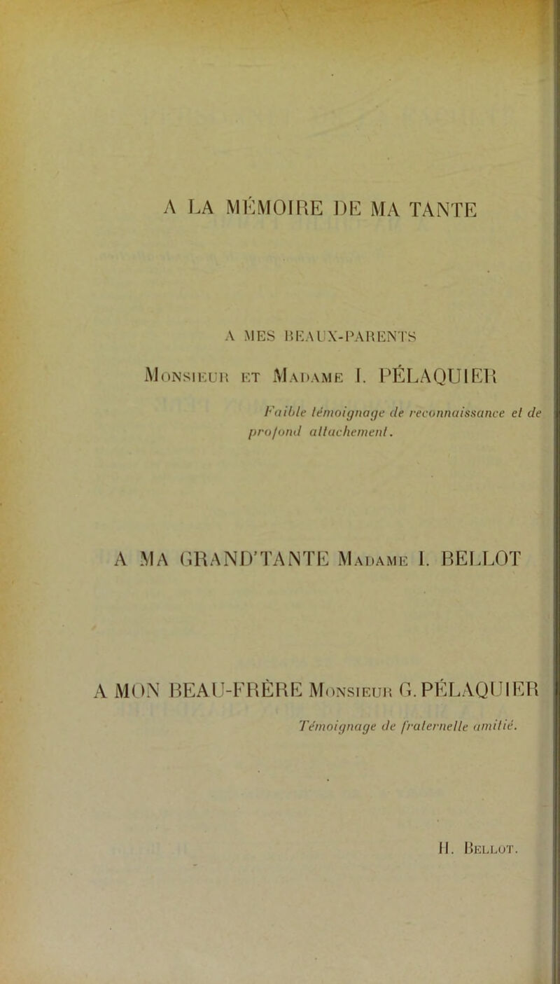 A LA MÉMOIRE DE MA TANTE A MES BEAUX-PARENTS Monsieur et Madame I. PÉLAQU1ER Fuihle témoignage de reconnaissance cl de profond attachement. A MA GRAND’TANTE Madame I. BEI .LOT A MON BEAU-FRÈRE Monsieuh G.PÉLAQUIER Témoignage de fraternelle amitié.