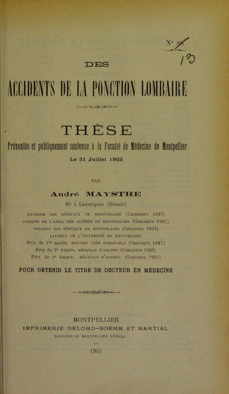 N° ^ IDES THÈSE Présentée et publiquement soutenue à la Faculie de liecine de Montpellier Le 31 Juillet 1903 PAR André MAYSTRE Né à Lansargues (Hérault) EXTE UNE DES HÔPITAUX DE MONTPELLIER (COQCOUrS 1897) INTERNE DE L’ASILE DES ALIÉNÉS DE MONTPELLIER (COUCOUrS 1901) INTERNE DES HÔPITAUX DE MONTPELLIER (COUCOUTS 1902) LAURÉAT DE L'UNIVERSITÉ DE MONTPELLIER Prix de lre année, mention très honorable (Concours 1897) Prix de 3e Année, médaille d'argent (Concours 1900) Prix de 4° Année, médaille d’argent (Concours 1901) POUR OBTENIR LE TITRE DE DOCTEUR EN MÉDECINE MONTPELLIER IMPRIMERIE DELORD—BOEHM ET MARTIAL EDITEURS DU MONTPELLIER MÉDICAL