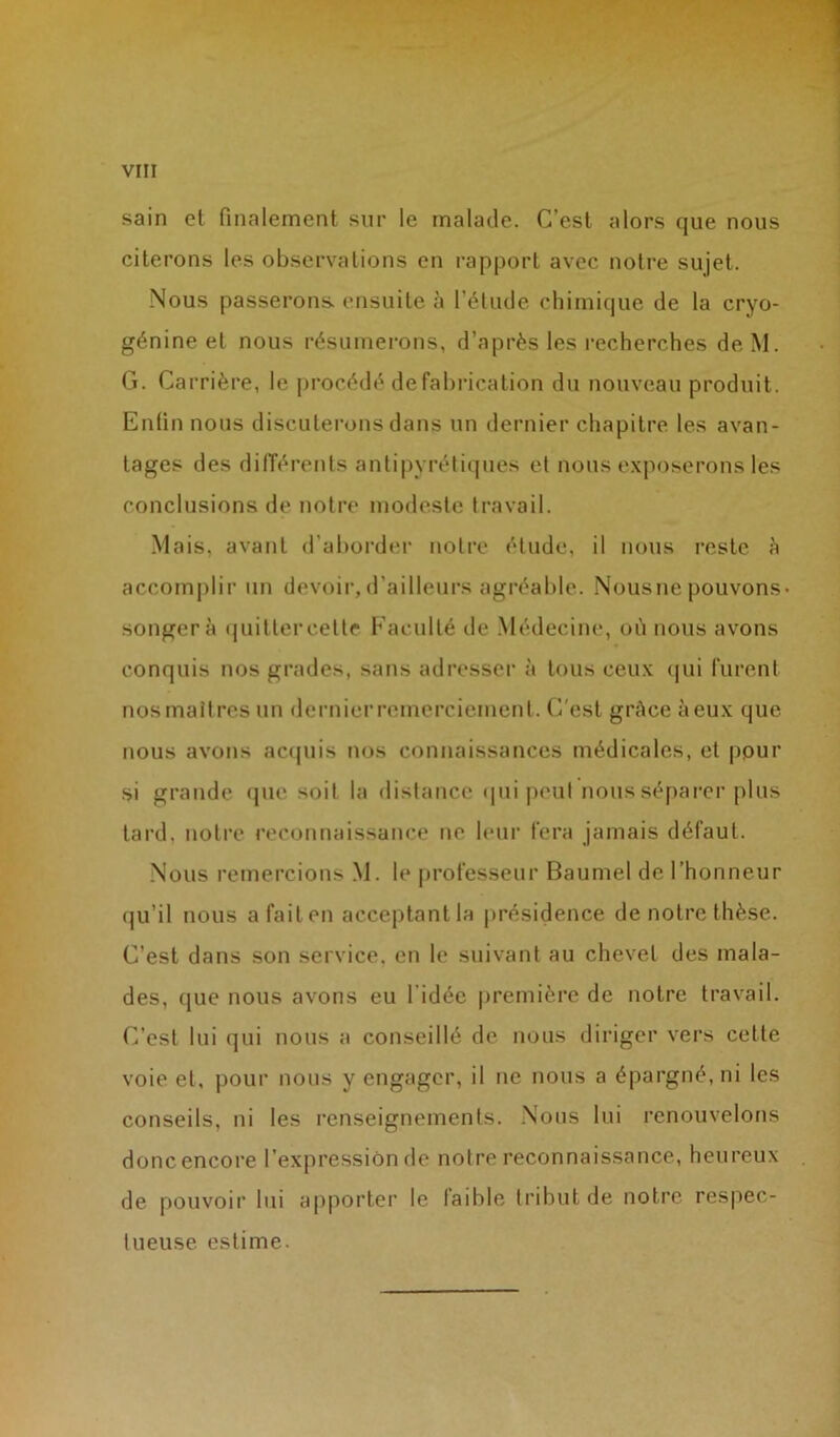 sain el finalement sur le malade. C’est alors que nous citerons les observations en rapport avec notre sujet. Nous passerons, ensuite à l’élude chimique de la cryo- génine et nous résumerons, d’après les recherches de M. G. Carrière, le procédé de fabrication du nouveau produit. Enfin nous discuterons dans un dernier chapitre les avan- tages des différents antipyrétiques et nous exposerons les conclusions de notre modeste travail. Mais, avant d’aborder notre étude, il nous reste à accomplir un devoir, d’ailleurs agréable. Nous ne pouvons» songera quitter cette Faculté de Médecine, où nous avons conquis nos grades, sans adresser à tous ceux qui furent nos maîtres un dernier remerciement. C'est grâce à eux que nous avons acquis nos connaissances médicales, et ppur si grande que soit la distance qui peut nous séparer plus tard, notre reconnaissance ne leur fera jamais défaut. Nous remercions M. le professeur Baumel de l’honneur qu’il nous a fait en acceptant la présidence de notre thèse. C’est dans son service, en le suivant au chevet des mala- des, (jue nous avons eu l’idée première de notre travail. C’est lui qui nous a conseillé de nous diriger vers cette voie et, pour nous y engager, il ne nous a épargné, ni les conseils, ni les renseignements. Nous lui renouvelons donc encore l’expression de notre reconnaissance, heureux de pouvoir lui apporter le faible tribut de notre respec- tueuse estime.