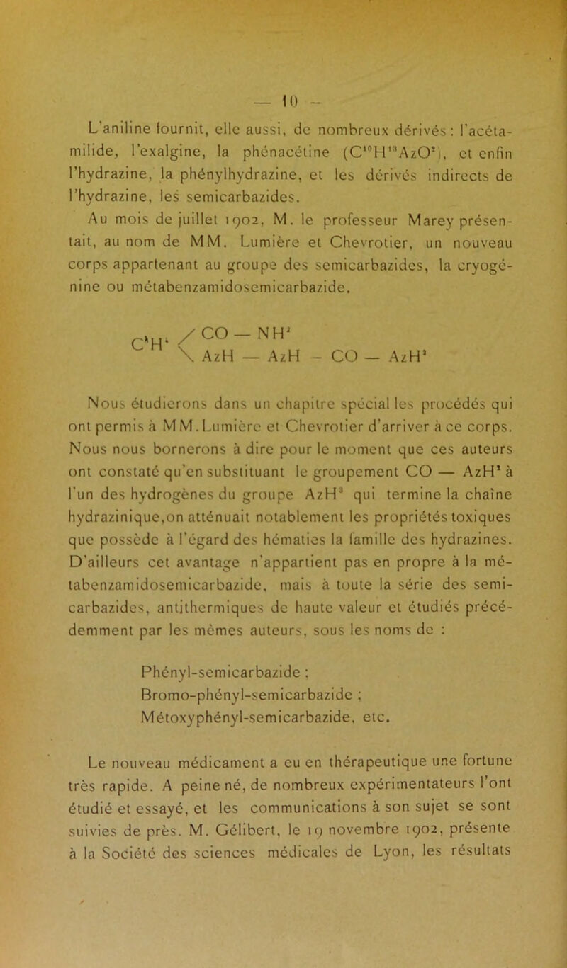 L’aniline fournit, elle aussi, de nombreux dérivés: l'acéta- rnilide, l’exalgine, la phénacétine (C,#H,3AzO*), et enfin l’hydrazine, la phénylhydrazine, et les dérivés indirects de l’hydrazine, les semicarbazides. Au mois de juillet 1902, M. le professeur Marey présen- tait, au nom de MM. Lumière et Chevrotier, un nouveau corps appartenant au groupe des semicarbazides, la cryogé- nine ou métabenzamidoscmicarbazide. , /C°-NH' \ AzH — AzH - CO — AzHs Nous étudierons dans un chapitre spécial les procédés qui ont permis à M M. Lumière et Chevrotier d’arriver à ce corps. Nous nous bornerons à dire pour le moment que ces auteurs ont constaté qu’en substituant le groupement CO— AzH* à l’un des hydrogènes du groupe AzH3 qui termine la chaîne hydrazinique,on atténuait notablement les propriétés toxiques que possède à l’égard des hématies la famille des hydrazines. D’ailleurs cet avantage n’appartient pas en propre à la mé- tabcnzamidosemicarbazide, mais à toute la série des semi- carbazides, antithermiques de haute valeur et étudiés précé- demment par les mêmes auteurs, sous les noms de : Phényl-semicarbazide : Bromo-phényl-semicarbazide ; Métoxyphényl-semicarbazide, etc. Le nouveau médicament a eu en thérapeutique une fortune très rapide. A peine né, de nombreux expérimentateurs l’ont étudié et essayé, et les communications à son sujet se sont suivies de près. M. Gélibert, le 19 novembre 1902, présente à la Société des sciences médicales de Lyon, les résultats