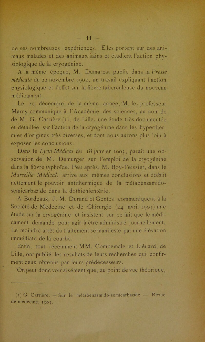 de ses nombreuses expériences. Elles portent sur des ani- maux malades et des animaux sains et étudient l’action phy- siologique de la cryogénine. A la même époque, M. Dumarest publie dans la Presse médicale du 22 novembre 1902, un travail expliquant l’action physiologique et l’effet sur la fièvre tuberculeuse du nouveau médicament. Le 29 décembre de la même année, M. le - professeur Marcy communique à l’Académie des sciences, au nom de de M. G. Carrière (G, de Lille, une étude très documentée et détaillée sur l’action de la cryogénine dans les hyperther- mies d’origines très diverses, et dont nous aurons plus loin à exposer les conclusions. Dans le Lyon Médical du 18 janvier 1903, paraît une ob- servation de M. Demurger sur l’emploi de la cryogénine dans la fièvre typhoïde. Peu après, M. Boy-Teissier, dans le Marseille Médical, arrive aux mêmes conclusions et établit nettement le pouvoir antithermique de la métabenzamido- semicarbazide dans la dothiénientérie. A Bordeaux, J. M. Durand et Gentes communiquent à la Société de Médecine et de Chirurgie (24 avril 1903) une étude sur la cryogénine et insistent sur ce fait que le médi- cament demande pour agir à être administré journellement. Le moindre arrêt du traitement se manifeste par une élévation immédiate de la courbe. Enfin, tout récemment MM. Combemale et Liéuard. de Lille, ont publié les résultats de leurs recherches qui confir- ment ceux obtenus par leurs prédécesseurs. On peut donc voir aisément que, au point de vue théorique, / ( 1 ) G. Carrière. — Sur le métabenzamido-semicarbazide.— Revue de médecine, 1905.