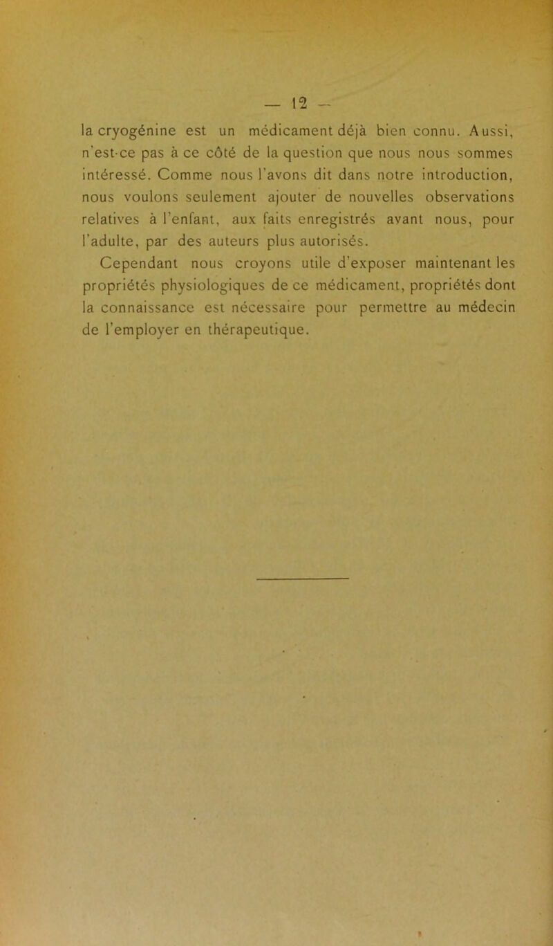 la cryogénine est un médicament déjà bien connu. Aussi, n’est-ce pas à ce côté de la question que nous nous sommes intéressé. Comme nous l’avons dit dans notre introduction, nous voulons seulement ajouter de nouvelles observations relatives à l'enfant, aux faits enregistrés avant nous, pour l’adulte, par des auteurs plus autorisés. Cependant nous croyons utile d’exposer maintenant les propriétés physiologiques de ce médicament, propriétés dont la connaissance est nécessaire pour permettre au médecin de l’employer en thérapeutique.