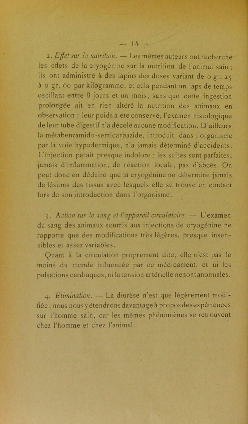 U 2. Effet sur la nutrition. — Les mêmes auteurs ont recherché les effets de la cryogénine sur la nutrition de l’animal sain ; ils ont administré à des lapins des doses variant de o gr. 25 à o gr. 60 par kilogramme, et cela pendant un laps de temps oscillant entre 8 jours et un mois, sans que cette ingestion prolongée ait en rien altéré la nutrition des animaux en observation ; leur poids a été conservé, l'examen histologique de leur tube digestif n’a décelé aucune modification. D’ailleurs la métabenzamido-semicarbazide, introduit dans l’organisme par la voie hypodermique, n'a jamais déterminé d'accidents. L’injection paraît presque indolore ; les suites sont parfaites, jamais d’inflammation, de réaction locale, pas d’abcès. On peut donc en déduire que la cryogénine ne détermine jamais de lésions des tissus avec lesquels elle se trouve en contact lors de son introduction dans l’organisme. 3. Action sur le sang et l’appareil circulatoire. — L’examen du sang des animaux soumis aux injections de cryogénine ne rapporte que des modifications très légères, presque insen- sibles et assez variables. Quant à la circulation proprement dite, elle n'est pas le moins du monde influencée par ce médicament, et ni les pulsations cardiaques, ni la tension artérielle nesontanormales. 4. Elimination. — La diurèse n’est que légèrement modi- fiée; nous nousyétendronsdavantageà proposdesexpériences sur l’homme sain, car les mêmes phénomènes se retrouvent chez l’homme et chez l’animal.