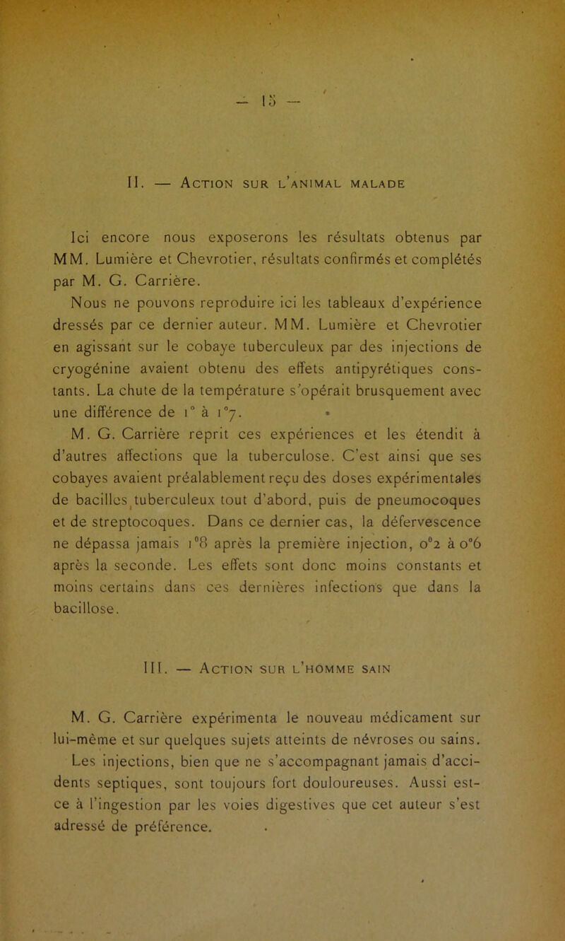 II. — Action sur l’animal malade Ici encore nous exposerons les résultats obtenus par MM. Lumière et Chevrotier, résultats confirmés et complétés par M. G. Carrière. Nous ne pouvons reproduire ici les tableaux d’expérience dressés par ce dernier auteur. MM. Lumière et Chevrotier en agissant sur le cobaye tuberculeux par des injections de cryogénine avaient obtenu des effets antipyrétiques cons- tants. La chute de la température s’opérait brusquement avec une différence de i à \n-j. M. G. Carrière reprit ces expériences et les étendit à d’autres affections que la tuberculose. C’est ainsi que ses cobayes avaient préalablement reçu des doses expérimentales de bacilles tuberculeux tout d’abord, puis de pneumocoques et de streptocoques. Dans ce dernier cas, la défervescence ne dépassa jamais i°8 après la première injection, o°2 à o°6 après la seconde. Les effets sont donc moins constants et moins certains dans ces dernières infections que dans la bacillose. III. — Action sur l’homme sain M. G. Carrière expérimenta le nouveau médicament sur lui-mème et sur quelques sujets atteints de névroses ou sains. Les injections, bien que ne s’accompagnant jamais d’acci- dents septiques, sont toujours fort douloureuses. Aussi est- ce à l’ingestion par les voies digestives que cet auteur s’est adressé de préférence.