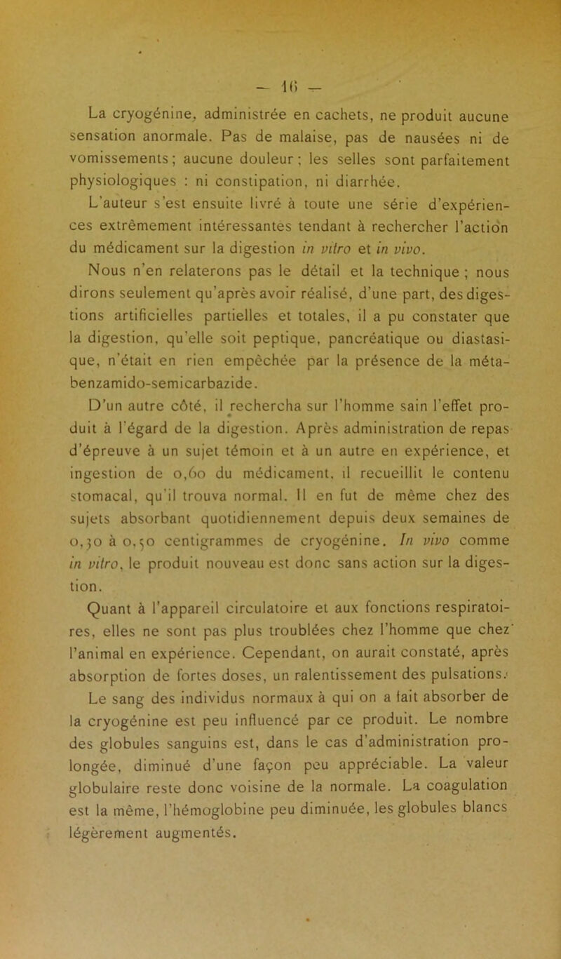 La cryogénine. administrée en cachets, ne produit aucune sensation anormale. Pas de malaise, pas de nausées ni de vomissements; aucune douleur; les selles sont parfaitement physiologiques : ni constipation, ni diarrhée. L’auteur s’est ensuite livré à toute une série d’expérien- ces extrêmement intéressantes tendant à rechercher l’action du médicament sur la digestion in vitro et in vivo. Nous n’en relaterons pas le détail et la technique; nous dirons seulement qu’après avoir réalisé, d’une part, des diges- tions artificielles partielles et totales, il a pu constater que la digestion, qu'elle soit peptique, pancréatique ou diastasi- que, n’était en rien empêchée par la présence de la méta- benzamido-semicarbazide. D’un autre côté, il rechercha sur l’homme sain l’effet pro- duit à l'égard de la digestion. Après administration de repas d’épreuve à un sujet témoin et à un autre en expérience, et ingestion de 0,60 du médicament, il recueillit le contenu stomacal, qu’il trouva normal. Il en fut de même chez des sujets absorbant quotidiennement depuis deux semaines de 0,30 à 0.50 centigrammes de cryogénine. In vivo comme in vitro, le produit nouveau est donc sans action sur la diges- tion. Quant à l’appareil circulatoire et aux fonctions respiratoi- res, elles ne sont pas plus troublées chez l’homme que chez' l’animal en expérience. Cependant, on aurait constaté, après absorption de fortes doses, un ralentissement des pulsations.' Le sang des individus normaux à qui on a tait absorber de la cryogénine est peu influencé par ce produit. Le nombre des globules sanguins est, dans le cas d’administration pro- longée, diminué d’une façon peu appréciable. La valeur globulaire reste donc voisine de la normale. La coagulation est la même, l’hémoglobine peu diminuée, les globules blancs légèrement augmentés.