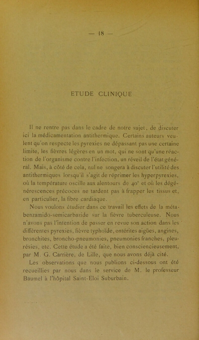 ETUDE CLINIQUE Il ne rentre pas dans le cadre de notre sujet, de discuter ici la médicamentation antithermique. Certains auteurs veu- lent qu'on respecte les pyrexies ne dépassant pas une certaine limite, les fièvres légères en un mot, qui ne sont qu’une réac- tion de l’organisme contre l'infection, un réveil de l’état gé.né- ral. Mais, à côté de cela, nul ne songera à discuter l’utilité des antithermiques lorsqu'il s’agit de réprimer les hyperpyrexies, où la température oscille aux alentours de 40° et où les dégé- nérescences précoces ne tardent pas à frapper les tissus et, en particulier, la fibre cardiaque. Nous voulons étudier dans ce travail les effets de la méta- benzamido-semicarbazide sur la lièvre tuberculeuse. Nous n’avons pas l’intention de passer en revue son action dans les differentes pyrexies, fièvre typhoïde, entérites aigues, angines, bronchites, broncho-pneumonies, pneumonies franches, pleu- résies, etc. Cette étude a été faite, bien consciencieusement, par M. G. Carrière, de Lille, que nous avons déjà cité. Les observations que nous publions ci-dessous ont été recueillies par nous dans le service de M. le professeur Baumel à l’hôpital Saint-Eloi Suburbain.
