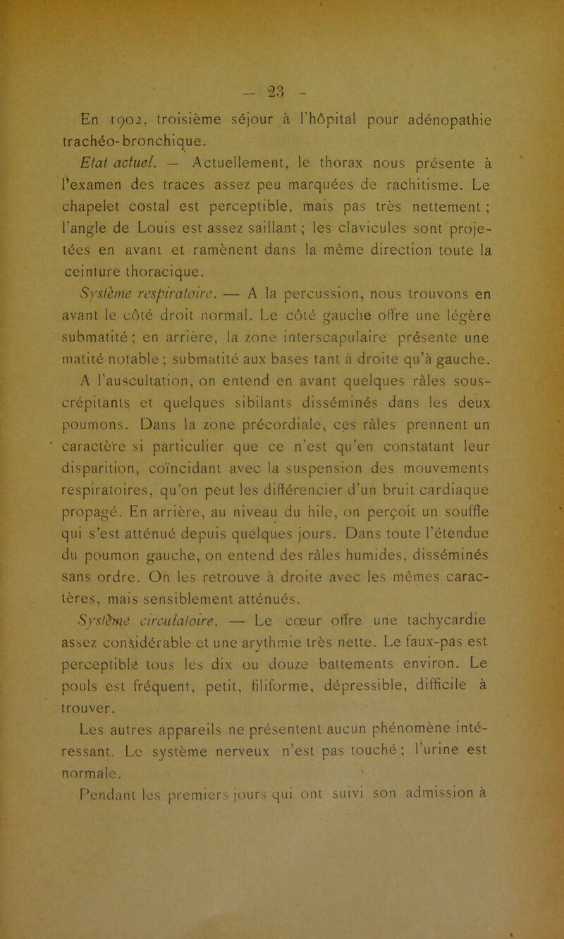 En rço2, troisième séjour à l’hôpital pour adénopathie trachéo- bronchique. Etat actuel. — Actuellement, le thorax nous présente à l’examen des traces assez peu marquées de rachitisme. Le chapelet costal est perceptible, mais pas très nettement ; l’angle de Louis est assez saillant ; les clavicules sont proje- tées en avant et ramènent dans la même direction toute la ceinture thoracique. Système respiratoire. — A la percussion, nous trouvons en avant le côté droit normal. Le côté gauche offre une légère submatité; en arrière, la zone interscapulaire présente une matité notable ; submatitc aux bases tant à droite qu’à gauche. A l’auscultation, on entend en avant quelques râles sous- crépitants et quelques sibilants disséminés dans les deux poumons. Dans la zone précordiale, ces râles prennent un caractère si particulier que ce n’est qu’en constatant leur disparition, coïncidant avec la suspension des mouvements respiratoires, qu’on peut les différencier d’un bruit cardiaque propagé. En arrière, au niveau du hile, on perçoit un souffle qui s’est atténué depuis quelques jours. Dans toute l’étendue du poumon gauche, on entend des râles humides, disséminés sans ordre. On les retrouve à droite avec les mêmes carac- tères, mais sensiblement atténués. Système circulatoire. — Le cœur offre une tachycardie assez considérable et une arythmie très nette. Le faux-pas est perceptible tous les dix ou douze battements environ. Le pouls est fréquent, petit, filiforme, dépressible, difficile à trouver. Les autres appareils ne présentent aucun phénomène inté- ressant. Le système nerveux n’est pas touché; l'urine est normale. Pendant les premiers jours qui ont suivi son admission à