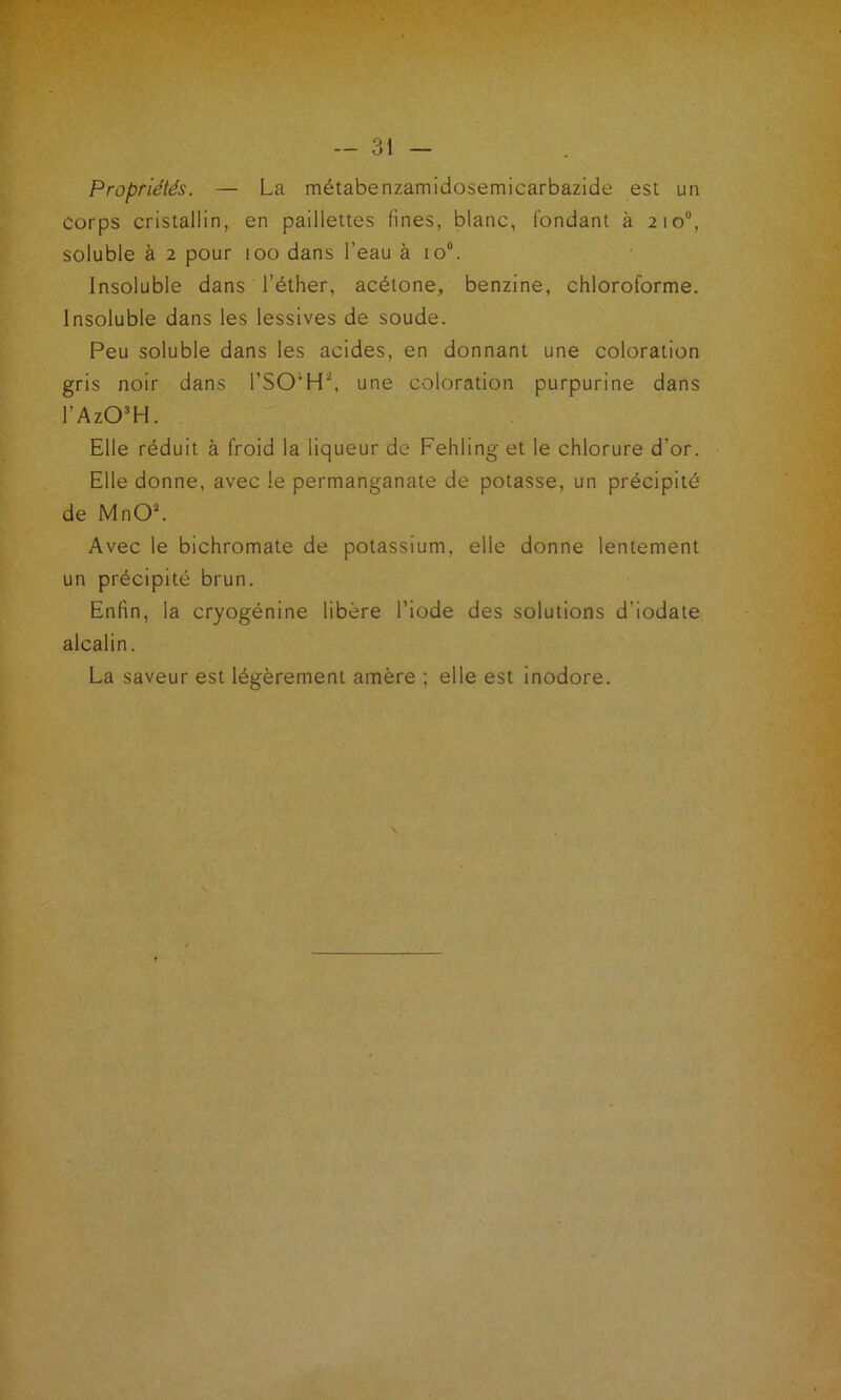 Propriétés. — La métabenzamidosemicarbazide est un corps cristallin, en paillettes fines, blanc, fondant à 210°, soluble à 2 pour 100 dans l’eau à io°. Insoluble dans l’éther, acétone, benzine, chloroforme. Insoluble dans les lessives de soude. Peu soluble dans les acides, en donnant une coloration gris noir dans l’SO;H\ une coloration purpurine dans l’Az03H. Elle réduit à froid la liqueur de Fehling et le chlorure d’or. Elle donne, avec le permanganate de potasse, un précipité de MnO'L Avec le bichromate de potassium, elle donne lentement un précipité brun. Enfin, la cryogénine libère l’iode des solutions d’iodate alcalin. La saveur est légèrement amère ; elle est inodore.