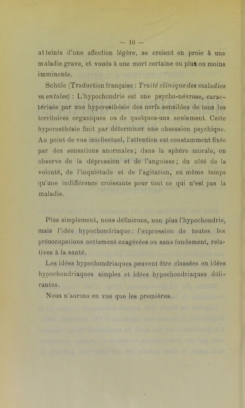 atteints d’une affection légère, se croient en proie à une m aladie grave, et voués à une mort certaine ou plui ou moins imminente. Schüle (Traduction française : Traité clinique des maladies mentales) : L’hypochondrie est une psycho-névrose, carac- térisée par une hyperesthésie des nerfs sensibles de tous les territoires organiques ou de quelques-uns seulement. Celte hyperesthésie finit par déterminer une obsession psychique. Au point de vue intellectuel, l’attention est constamment fixée par des sensations anormales; dans la sphère morale, on observe de la dépression et de l’angoisse ; du côté de la volonté, de l’inquiétude et de l’agitation, en même temps qu’une indifférence croissante pour tout ce qui n’est pas la maladie. Plus simplement, nous définirons, non plus l’hypochondrie, mais l’idée hypocbondriaque: l’expression de toutes les préoccupations nettement exagérées ou sans fondement, rela- tives à la santé. Les idées hypochondriaques peuvent être classées en idées hypochondriaques simples et idées hypochondriaques déli- rantes. Nous n’aurons en vue que les premières.