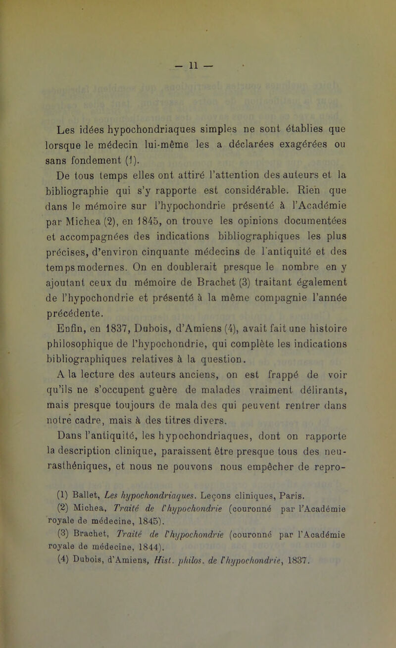 Les idées hypochondriaques simples ne sont établies que lorsque le médecin lui-même les a déclarées exagérées ou sans fondement (1). De tous temps elles ont attiré l’attention des auteurs et la bibliographie qui s’y rapporte est considérable. Rien que dans le mémoire sur l’hypochondrie présenté à l’Académie par Michea(2), en 1845, on trouve les opinions documentées et accompagnées des indications bibliographiques les plus précises, d’environ cinquante médecins de l'antiquité et des temps modernes. On en doublerait presque le nombre en y ajoutant ceux du mémoire de Brachet (3) traitant également de l’hypochondrie et présenté à la même compagnie l’année précédente. Enfin, en 1837, Dubois, d’Amiens (4), avait fait une histoire philosophique de l’hypochondrie, qui complète les indications bibliographiques relatives à la question. A la lecture des auteurs anciens, on est frappé de voir qu’ils ne s’occupent guère de malades vraiment délirants, mais presque toujours de malades qui peuvent rentrer dans notre cadre, mais à des titres divers. Dans l’antiquité, les hypochondriaques, dont on rapporte la description clinique, paraissent être presque tous des neu- rasthéniques, et nous ne pouvons nous empêcher de repro- (1) Ballet, Les hypochondriaques. Leçons cliniques, Paris. (2) Michea, Traité de l'hypochondrie (couronné par l’Académie royale de médecine, 1845). (3) Brachet, Traité de Vhypochondrie (couronné par l'Académie royale de médecine, 1844). (4) Dubois, d’Amiens, /List, philos, de Chypochondrie, 1837.