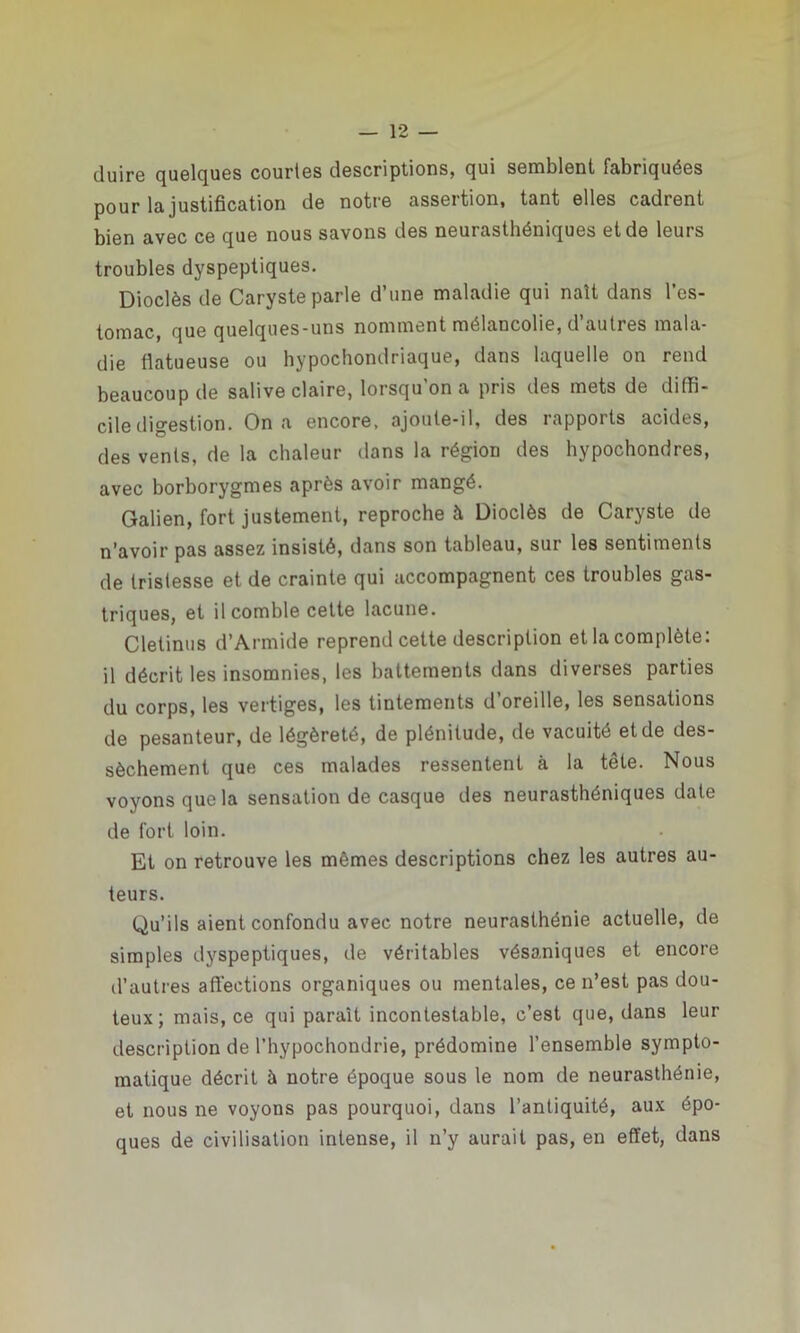 (luire quelques courtes descriptions, qui semblent fabriquées pour la justification de notre assertion, tant elles cadrent bien avec ce que nous savons des neui asthéniques et de leurs troubles dyspeptiques. Dioclès de Caryste parle d’une maladie qui naît dans l’es- tomac, que quelques-uns nomment mélancolie, d autres mala- die flatueuse ou hypochondriaque, dans laquelle on rend beaucoup de salive claire, lorsqu’on a pris des mets de diffi- cile digestion. On a encore, ajoute-il, des rapports acides, des vents, de la chaleur dans la région des hypochondres, avec borborygmes après avoir mangé. Galien, fort justement, reproche à Dioclès de Caryste de n’avoir pas assez insisté, dans son tableau, sur les sentiments de tristesse et de crainte qui accompagnent ces troubles gas- triques, et il comble cette lacune. Cletinus d’Armide reprend cette description et la complète: il décrit les insomnies, les battements dans diverses parties du corps, les vertiges, les tintements d’oreille, les sensations de pesanteur, de légèreté, de plénitude, de vacuité et de des- sèchement que ces malades ressentent à la tête. Nous voyons que la sensation de casque des neurasthéniques date de fort loin. Et on retrouve les mêmes descriptions chez les autres au- teurs. Qu’ils aient confondu avec notre neurasthénie actuelle, de simples dyspeptiques, de véritables vésaniques et encore d’autres affections organiques ou mentales, ce n’est pas dou- teux; mais, ce qui paraît incontestable, c’est que, dans leur description de l’hypochondrie, prédomine l’ensemble sympto- matique décrit à notre époque sous le nom de neurasthénie, et nous ne voyons pas pourquoi, dans l’antiquité, aux épo- ques de civilisation intense, il n’y aurait pas, en effet, dans