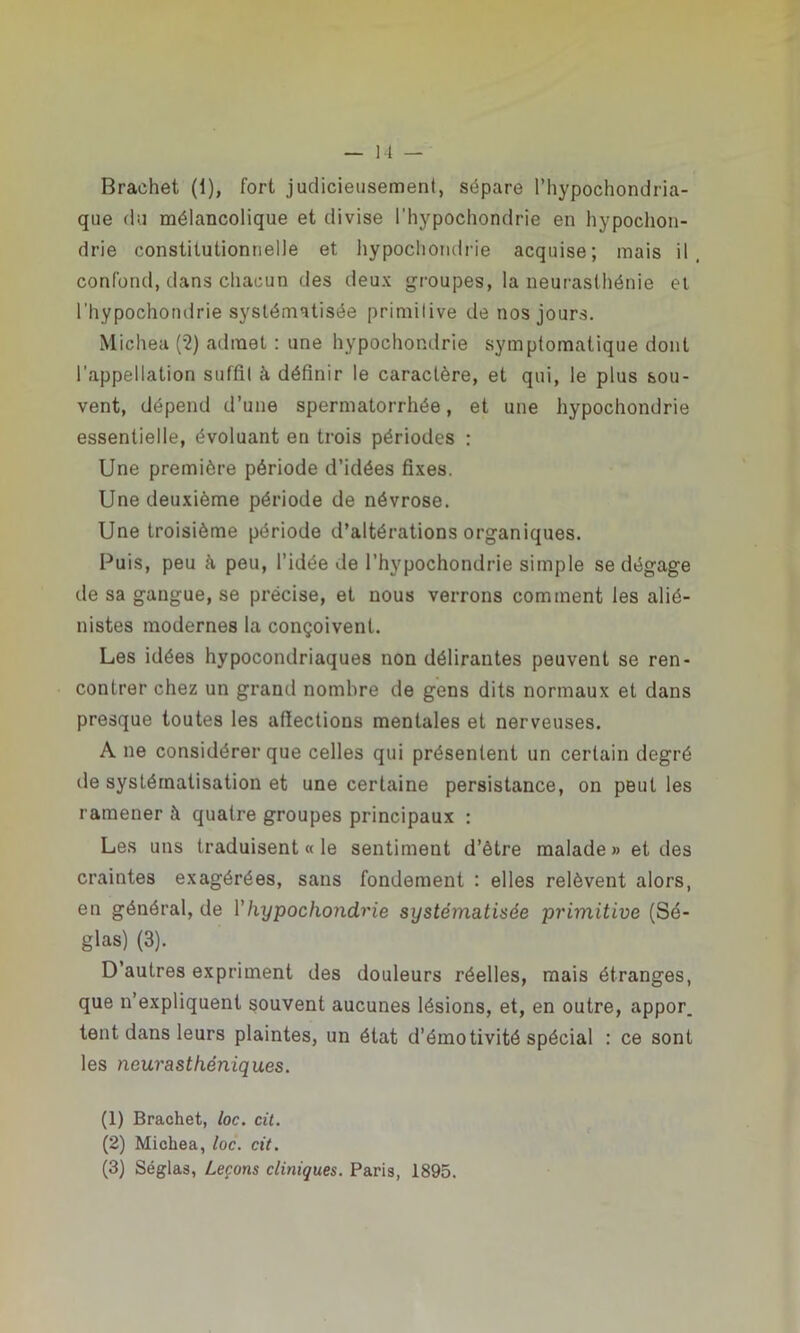 Brachet (1), fort judicieusement, sépare l’hypochondria- que du mélancolique et divise l’hypochondrie en hypochon- drie constitutionnelle et hypochondrie acquise; mais il, confond, dans chacun des deux groupes, la neurasthénie et l’hypochondrie systématisée primitive de nos jours. Michea (2) admet : une hypochondrie symptomatique dont l’appellation suffit à définir le caractère, et qui, le plus sou- vent, dépend d’une spermatorrhée, et une hypochondrie essentielle, évoluant en trois périodes : Une première période d’idées fixes. Une deuxième période de névrose. Une troisième période d’altérations organiques. Puis, peu k peu, l’idée de l’hypochondrie simple se dégage île sa gangue, se précise, et nous verrons comment les alié- nistes modernes la conçoivent. Les idées hypocondriaques non délirantes peuvent se ren- contrer chez un grand nombre de gens dits normaux et dans presque toutes les affections mentales et nerveuses. A ne considérer que celles qui présentent un certain degré de systématisation et une certaine persistance, on peut les ramener à quatre groupes principaux : Les uns traduisent « le sentiment d’être malade « et des craintes exagérées, sans fondement : elles relèvent alors, en général, de Y hypochondrie systématisée primitive (Sé- glas) (3). D’autres expriment des douleurs réelles, mais étranges, que n’expliquent souvent aucunes lésions, et, en outre, appor. tent dans leurs plaintes, un état d’émotivité spécial : ce sont les neurasthéniques. (1) Brachet, loc. cit. (2) Michea, loc. cit. (3) Séglas, Leçons cliniques. Paris, 1895.