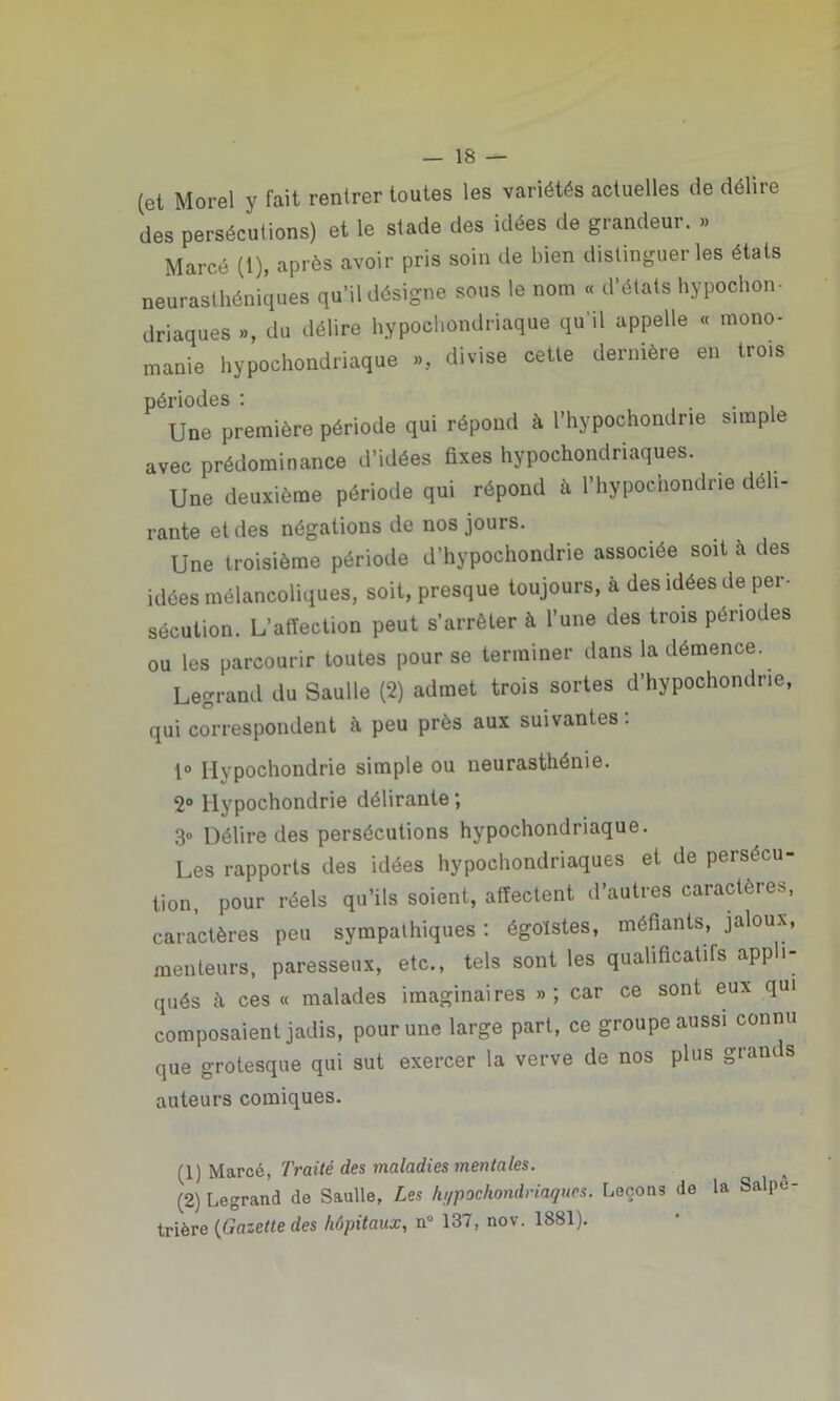 (et Morel y fait rentrer toutes les variétés actuelles de déliie des persécutions) et le stade des idées de grandeur. » Marcé (1), après avoir pris soin de bien distinguer les états neurasthéniques qu’il désigne sous le nom « d’états hypocon- driaques », du délire hypochondriaque qu'il appelle « mono- manie hypocondriaque », divise cette dernière en trois périodes : . . Une première période qui répond à l’hypochondne simple avec prédominance d’idées fixes hypocondriaques. Une deuxième période qui répond à l’hypochondrie déli- rante et des négations de nos jours. Une troisième période d’hypochondrie associée soit à des idées mélancoliques, soit, presque toujours, à des idées de per- sécution. L’affection peut s’arrêter à l’une des trois périodes ou les parcourir toutes pour se terminer dans la démence. Legrand du Saulle (2) admet trois sortes d’hypochondrie, qui correspondent à peu près aux suivantes : 1° Ilypochondrie simple ou neurasthénie. 2° Ilypochondrie délirante ; 3° Délire des persécutions hypochondriaque. Les rapports des idées hypocondriaques et de persécu- tion. pour réels qu’ils soient, affectent d’autres caractères, caractères peu sympathiques: égoïstes, méfiants, jaloux, menteurs, paresseux, etc., tels sont les qualificatifs appli- qués à ces « malades imaginaires »; car ce sont eux qui composaient jadis, pour une large part, ce groupe aussi connu que grotesque qui sut exercer la verve de nos plus grains auteurs comiques. (1) Marcé, Traité des maladies mentales. (2) Legrand de Saulle, Les hi/pochondriaques. Leçons de la Salpe trière (Gazette des hôpitaux, n° 137, nov. 1881).