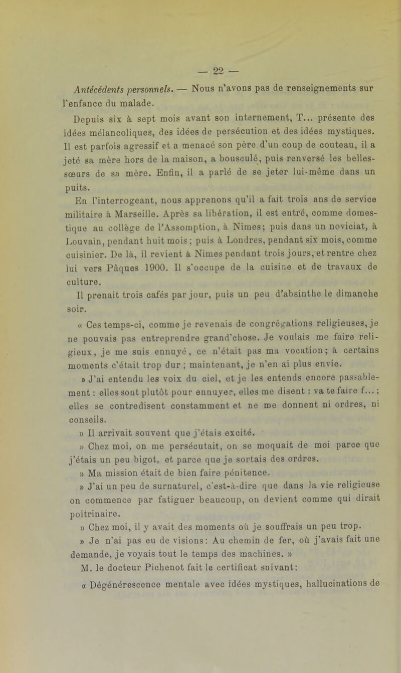 Antécédents personnels. — Nous n’avons pas de renseignements sur l’enfance du malade. Depuis six à sept mois avant son internement, T... présente des idées mélancoliques, des idées de persécution et des idées mystiques. 11 est parfois agressif et a menacé son père d’un coup de couteau, il a jeté sa mère hors de la maison, a bousculé, puis renversé les belles- sœurs de sa mère. Enfin, il a parlé de se jeter lui-même dans un puits. En l’interrogeant, nous apprenons qu'il a fait trois ans de service militaire à Marseille. Après sa libération, il est entré, comme domes- tique au collège de l’Assomption, à Nimes; puis dans un noviciat, à Louvain, pendant huit mois ; puis à Londres, pendant six mois, comme cuisinier. De là, il revient à Nimes pendant trois jours, et rentre chez lui vers Pâques 1900. Il s’occupe de la cuisine et de travaux de culture. Il prenait trois cafés par jour, puis un peu d’absinthe le dimanche soir. « Ces temps-ci, comme je revenais de congrégations religieuses, je ne pouvais pas entreprendre grand’chose. Je voulais me faire reli- gieux, je me suis ennuyé, ce n’était pas ma vocation; à certains moments c’était trop dur; maintenant, je n’en ai plus envie. o J’ai entendu les voix du ciel, et je les entends encore passable- ment : elles sont plutôt pour ennuyer, elles me disent : va te faire f... ; elles se contredisent constamment et ne me donnent ni ordres, ni conseils. » Il arrivait souvent que j’étais excité. » Chez moi, on me persécutait, on se moquait de moi parce que j’étais un peu bigot, et parce que je sortais des ordres. » Ma mission était de bien faire pénitence. » J’ai un peu de surnaturel, c'est-à-dire que dans la vie religieuse on commence par fatiguer beaucoup, on devient comme qui dirait poitrinaire. » Chez moi, il y avait des moments où je souffrais un peu trop. » Je n’ai pas eu de visions: Au chemin de fer, où j’avais fait une demande, je voyais tout le temps des machines. » M. le docteur Pichenot fait le certificat suivant: « Dégénérescence mentale avec idées mystiques, hallucinations de