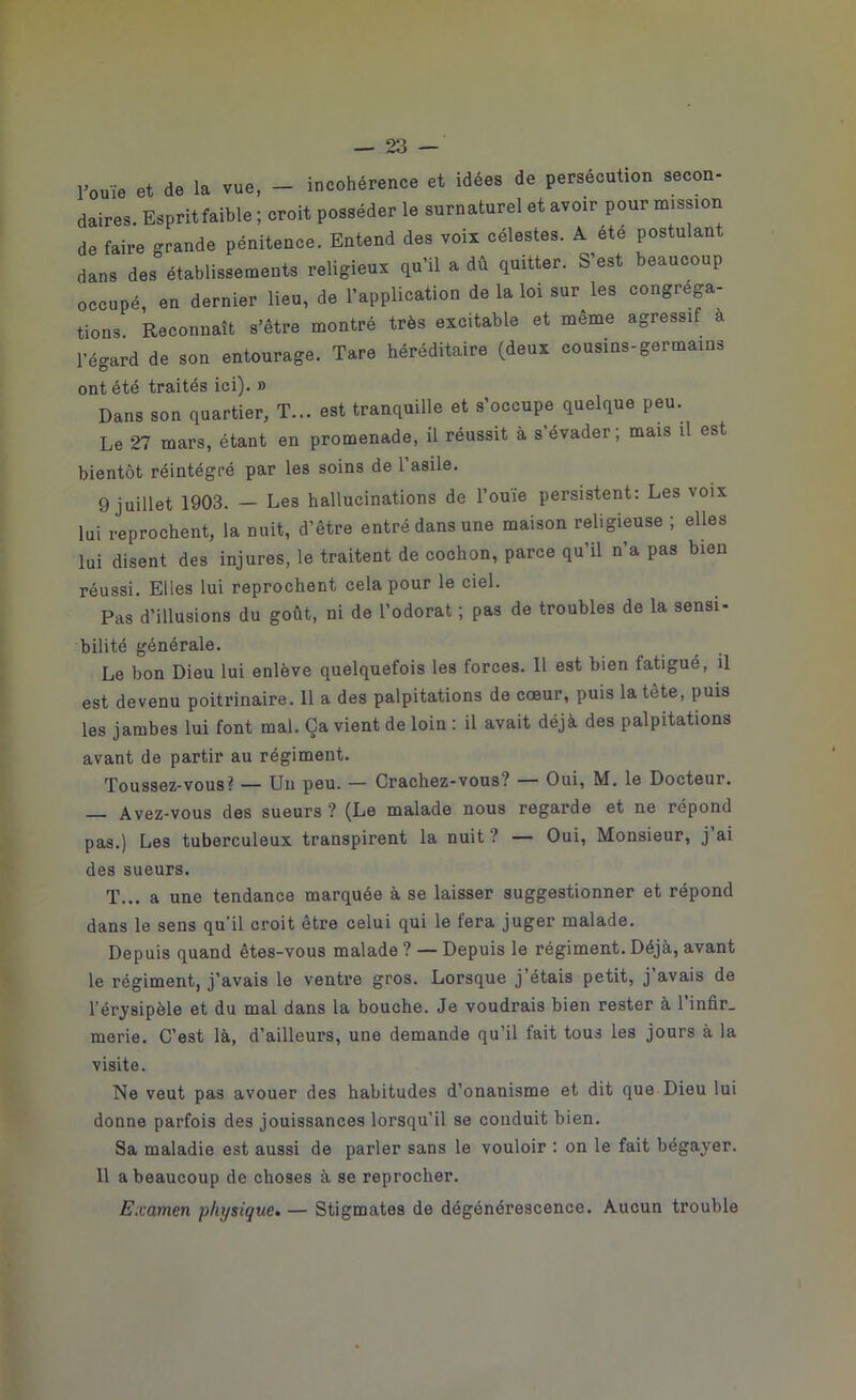 l'ouï, et de la vue, - incohérence et idées de persécution secon- daires. Espritfaible ; croit posséder le surnaturel et avoir pour mission de faire Grande pénitence. Entend des voix célestes. A été postulant dans des” établissements religieux qu'il a dû quitter. S’est beaucoup occupé, en dernier lieu, de l'application de la loi sur les congréga- tions. Reconnaît s'être montré très excitable et meme agressif a l'égard de son entourage. Tare héréditaire (deux cousins-germa.ns ont été traités ici). » Dans son quartier, T... est tranquille et s’occupe quelque peu. Le 27 mars, étant en promenade, il réussit à s évader; mais il est bientôt réintégré par les soins de l’asiie. 9 juillet 1903. — Les hallucinations de l’ouïe persistent: Les voix lui reprochent, la nuit, d’être entré dans une maison religieuse ; elles lui disent des injures, le traitent de cochon, parce qu’il n’a pas bien réussi. Elles lui reprochent cela pour le ciel. Pas d’illusions du goût, ni de l’odorat ; pas de troubles de la sensi- bilité générale. Le bon Dieu lui enlève quelquefois les forces. Il est bien fatigué, il est devenu poitrinaire. 11 a des palpitations de cœur, puis la tète, puis les jambes lui font mal. Ça vient de loin : il avait déjà des palpitations avant de partir au régiment. Toussez-vous? — Un peu. — Crachez-vous? — Oui, M. le Docteur. Avez-vous des sueurs ? (Le malade nous regarde et ne répond pas.) Les tuberculeux transpirent la nuit ? — Oui, Monsieur, j ai des sueurs. T... a une tendance marquée à se laisser suggestionner et répond dans le sens qu'il croit être celui qui le fera juger malade. Depuis quand êtes-vous malade ? — Depuis le régiment. Déjà, avant le régiment, j’avais le ventre gros. Lorsque j étais petit, j avais de l’érysipèle et du mal dans la bouche. Je voudrais bien rester à l’infir. merie. C’est là, d’ailleurs, une demande qu’il fait tous les jours à la visite. Ne veut pas avouer des habitudes d’onanisme et dit que Dieu lui donne parfois des jouissances lorsqu'il se conduit bien. Sa maladie est aussi de parler sans le vouloir : on le fait bégayer. Il a beaucoup de choses à se reprocher. Examen physique. — Stigmates de dégénérescence. Aucun trouble