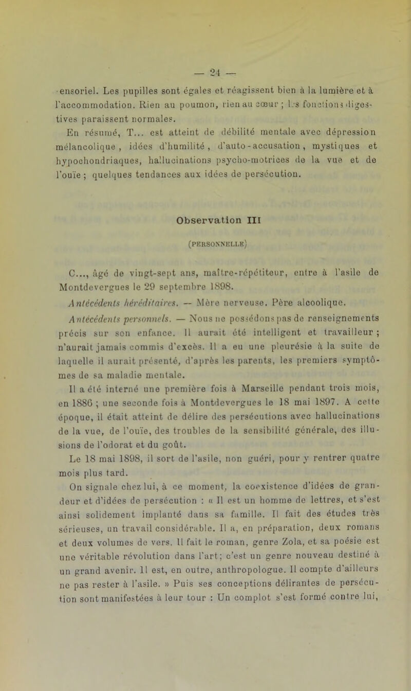 •ensoriel. Les pupilles sont égales et réagissent bien à la lumière et à. l'accommodation. Rien au poumon, rien au cœur ; l.s fondions diges- tives paraissent normales. En résumé, T... est atteint de débilité mentale avec dépression mélancolique, idées d’humilité, d'auto - accusation, mystiques et hypochondriaques, hallucinations psycho-motrices de la vue et de l’ouïe; quelques tendances aux idées de persécution. Observation III (personnelle) C..., âgé de vingt-sept ans, maître-répétiteur, entre à l'asile de Montdevergues le 29 septembre 1898. Antécédents héréditaires. — Mère nerveuse. Père alcoolique. Antécédents personnels. — Nous ne possédons pas de renseignements précis sur son enfance. 11 aurait été intelligent et travailleur ; n’aurait jamais commis d’excès. 11 a eu une pleurésie à la suite de laquelle il aurait présenté, d’après les parents, les premiers symptô- mes de sa maladie mentale. Il a été interné une première fois à Marseille pendant trois mois, en 188G ; une seconde fois à Montdevergues le 18 mai 1897. A celte époque, il était atteint de délire des persécutions avec hallucinations de la vue, de l’ouïe, des troubles de la sensibilité générale, des illu- sions de l’odorat et du goût. Le 18 mai 1898, il sort de l’asile, non guéri, pour y rentrer quatre mois plus tard. On signale chez lui, à ce moment, la coexistence d’idées de gran- deur et d’idées de persécution : « Il est un homme de lettres, et s’est ainsi solidement implanté dans sa famille. Il fait des études très sérieuses, un travail considérable. Il a, en préparation, deux romans et deux volumes de vers. Il fait le roman, genre Zola, et sa poésie est une véritable révolution dans l’art; c’est un genre nouveau destiné à un grand avenir. Il est, en outre, anthropologue. Il compte d’ailleurs ne pas rester à l’asile. » Puis ses conceptions délirantes de persécu- tion sont manifestées à leur tour : Un complot s’est formé coutre lui,