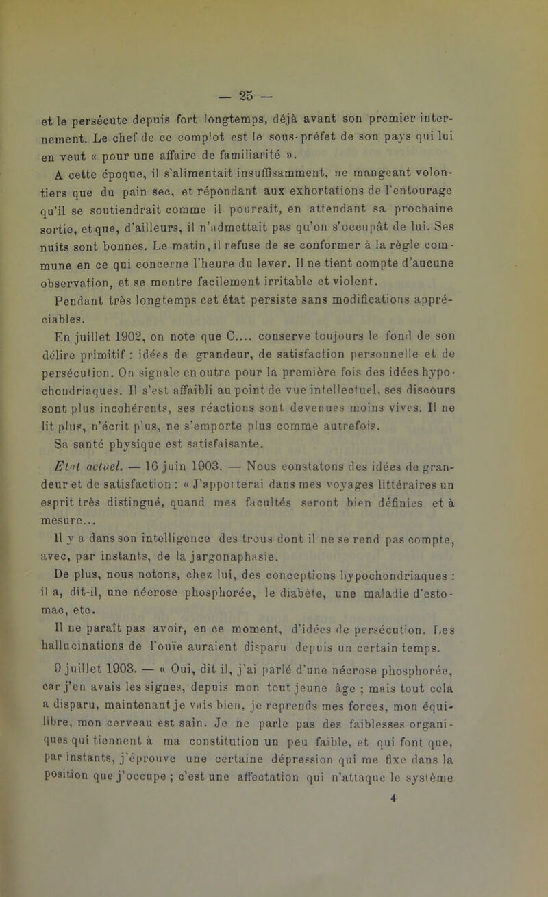 et le persécute depuis fort longtemps, déjà avant son premier inter- nement. Le chef de ce comp'ot est le sous-préfet de son pays qui lui en veut « pour une affaire de familiarité ». A cette époque, il s’alimentait insuffisamment, ne mangeant volon- tiers que du pain sec, et répondant aux exhortations de l’entourage qu’il se soutiendrait comme il pourrait, en attendant sa prochaine sortie, et que, d’ailleurs, il n’admettait pas qu’on s’occupât de lui. Ses nuits sont bonnes. Le matin, il refuse de se conformer à la règle corn ■ mune en ce qui concerne l’heure du lever. Il ne tient compte d’aucune observation, et se montre facilement irritable et violent. Pendant très longtemps cet état persiste sans modifications appré- ciables. En juillet 1902, on note que C.... conserve toujours le fond de son délire primitif : idées de grandeur, de satisfaction personnelle et de persécution. On signale en outre pour la première fois des idées hypo- chondriaques. Il s’est affaibli au point de vue intellectuel, ses discours sont plus incohérents, ses réactions sont devenues moins vives. Il ne lit plus, n’écrit plus, ne s’emporte plus comme autrefois. Sa santé physique est satisfaisante. Etal actuel. — 16 juin 1903. — Nous constatons des idées de gran- deur et de satisfaction : « J’appoi terai dans mes voyages littéraires un esprit très distingué, quand mes facultés seront bien définies et à mesure... Il y a dans son intelligence des trous dont il ne se rend pas compte, avec, par instants, de la jargonaphasie. De plus, nous notons, chez lui, des conceptions hypochondriaques : il a, dit-il, une nécrose phosphorée, le diabète, une maladie d’esto- mac, etc. Il ne paraît pas avoir, en ce moment, d’idées de persécution. Les hallucinations de l’ouïe auraient disparu depuis un certain temps. 9 juillet 1903. — « Oui, dit il, j’ai parlé d’une nécrose phosphorée, car j’en avais les signes, depuis mon tout jeune âge ; mais tout cela a disparu, maintenant je vais bien, je reprends mes forces, mon équi- libre, mon cerveau est sain. Je ne parle pas des faiblesses organi - ques qui tiennent à ma constitution un peu faible, et qui font que, par instants, j’éprouve une certaine dépression qui me fixe dans la position que j’occupe; c’est une affectation qui n’attaque le système 4