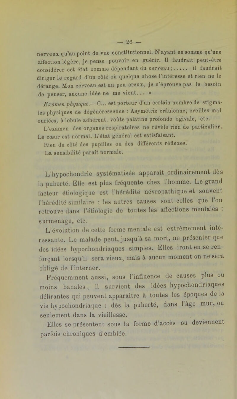 nerveux qu’au point de vue constitutionnel. N ayant en somme qu une affection légère, je pense pouvoir en guérir. Il faudrait peut-être considérer cet état comme dépendant du cerveau il faudrait diriger le regard d’un côté où quelque chose l’intéresse et rien ne le dérange. Mon cerveau est un peu creux, je n'éprouve pas le besoin de penser, aucune idée ne me vient... » Examen physique.—C... est porteur d’un certain nombre de stigma- tes physiques de dégénérescence : Asymétrie crânienne, oreilles mal ourlées, à lobule adhérent, voûte palatine profonde ogivale, etc. L’examen des organes respiratoires ne révèle rien de particulier. Le cœur est normal. L’état général est satisfaisant. Rien du côté des pupilles ou des différents réilexes. La sensibilité paraît normale. L’hypochondrie systématisée apparaît ordinairement dès la puberté. Elle est plus fréquente chez l’homme. Le grand facteur étiologique est l’hérédité névropathique et souvent l’hérédité similaire ; les autres causes sont celles que l’on retrouve dans l’étiologie de toutes les aflections mentales . surmenage, etc. L’évolution de cette lorme mentale est extrêmement inté- ressante. Le malade peut, jusqu a sa mort, ne présentei que îles idées hypochondriaques simples. Elles iront en se ren- forçant lorsqu'il sera vieux, mais à aucun moment on ne sera obligé de l’interner. Fréquemment aussi, sous l’influence de causes plus ou moins banales, il survient des idées hypochondriaques délirantes qui peuvent apparaître à toutes les époques de la vie hypochondriaque : dès la puberté, dans 1 âge mui, ou seulement dans la vieillesse. Elles se présentent sous la forme d’accès ou deviennent parfois chroniques d'emblée.