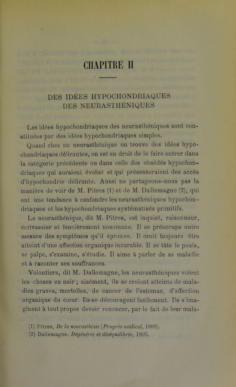 CHAPITRE II DES IDÉES HYPOCHONDRIAQUES DES NEURASTHÉNIQUES Les idées hypochondriaques des neurasthéniques sont con- stituées par des idées hypochondriaques simples. Quand chez un neurasthénique on trouve des idées hypo- chondriaques délirantes, on est en droit de le faire entrer dans la catégorie précédente ou dans celle des obsédés hypochon- driaques qui auraient évolué et qui présenteraient des accès d’hypochondrie délirante. Aussi ne partageons-nous pas la manière de voir de M. Pitres (1) et de M. Dallemagne (2), qui ont une tendance à confondre les neurasthéniques hypochon- driaques et les hypochondriaques systématisés primitifs. Le neurasthénique, dit M. Pitres, est inquiet, raisonneur, écrivassier et foncièrement nosomane. Il se préoccupe outre mesure des symptômes qu’il éprouve. Il croit toujours être atteint d’une affection organique incurable. Il se tâte le pouls, se palpe, s’examine, s’étudie. Il aime à parler de sa maladie et à raconter ses souffrances. Volontiers, dit M. Dallemagne, les neurasthéniques voient les choses en noir ; aisément, ils se croient atteints de mala- dies graves, mortelles, de cancer de l’estomac, d’affection organique du cœur. lisse découragent facilement. Us s’ima- ginent à tout propos devoir renoncer, par le fait de leur mala- (1) Pitres, De la neurasthésie (Progrès médical, 1899). (2) Dallemagne, Dégénérés et déséquilibrés, 1895.