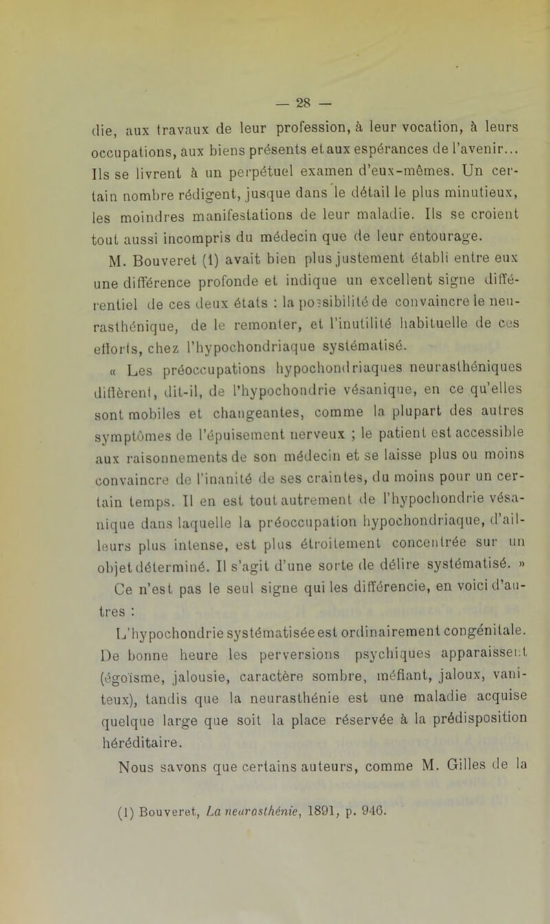 die, i\ux travaux de leur profession, à leur vocation, à leurs occupations, aux biens présents etaux espérances de l’avenir... Ils se livrent à un perpétuel examen d’eux-mêmes. Un cer- tain nombre rédigent, jusque dans le détail le plus minutieux, les moindres manifestations de leur maladie. Us se croient tout aussi incompris du médecin que de leur entourage. M. Bouveret (1) avait bien plus justement établi entre eux une différence profonde et indique un excellent signe diffé- rentiel de ces deux états : la possibilité de convaincre le neu- rasthénique, de le remonter, et l’inutilité habituelle de ces efforts, chez l’hypochondriaque systématisé. « Les préoccupations hypochondriaques neurasthéniques diffèrent, dit-il, de l’hypochondrie vésanique, en ce quelles sont mobiles et changeantes, comme la plupart des autres symptômes de l'épuisement nerveux ) le patient est accessible aux raisonnements de son médecin et se laisse plus ou moins convaincre de l’inanité de ses craintes, du moins pour un cer- tain temps. Il en est tout autrement de l’hypochondrie vésa- nique dans laquelle la préoccupation bypochondriaque, d ail- leurs plus intense, est plus étroitement concentrée sur un objet déterminé. Il s’agit d’une sorte de délire systématisé. » Ce n’est pas le seul signe qui les différencie, en voici d’au- tres : L’hypochondrie systématisée est ordinairement congénitale. De bonne heure les perversions psychiques apparaissent (égoïsme, jalousie, caractère sombre, méfiant, jaloux, vani- teux), tandis que la neurasthénie est une maladie acquise quelque large que soit la place réservée à la prédisposition héréditaire. Nous savons que certains auteurs, comme M. Gilles de la (1) Bouveret, La neurosthénie, 1891, p. 946.