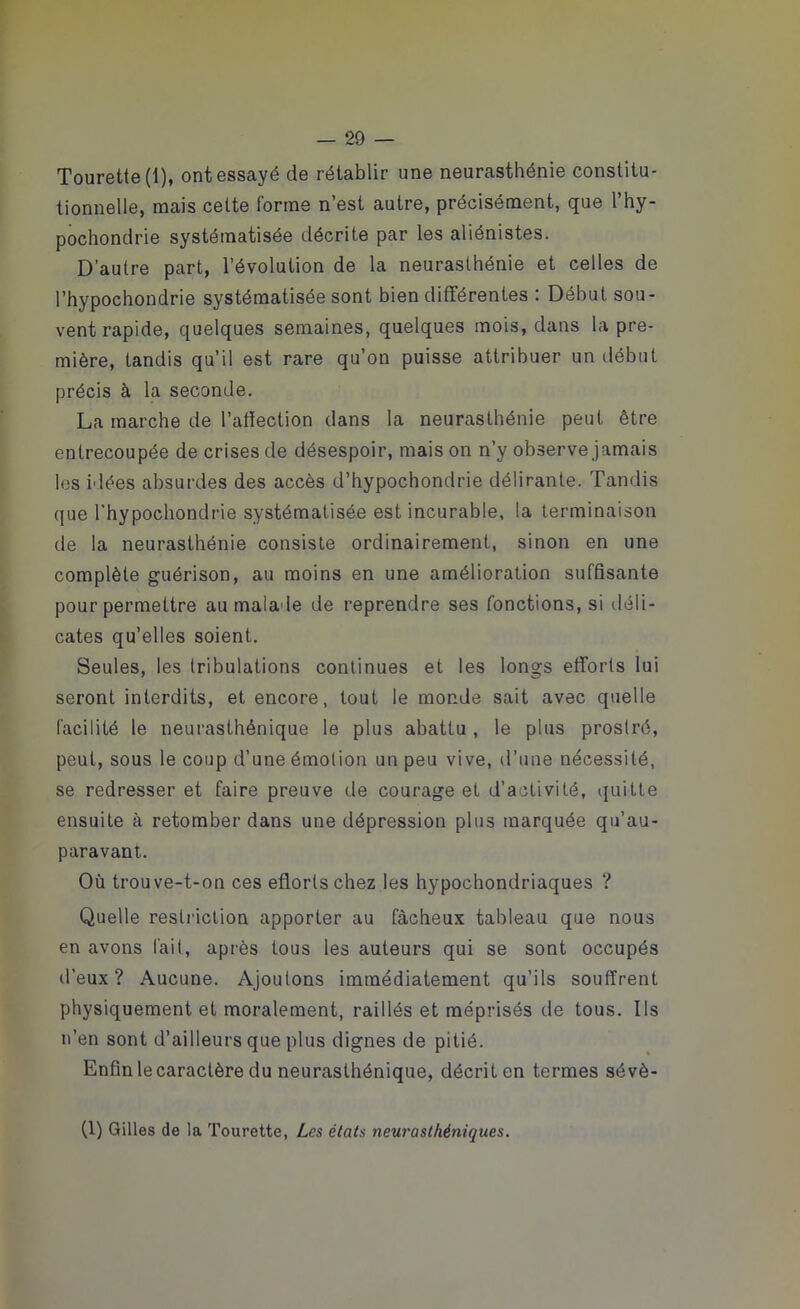 Tourette (1), ont essayé de rétablir une neurasthénie constitu- tionnelle, mais celte forme n’est autre, précisément, que l’hy- pochondrie systématisée décrite par les aliénistes. D’autre part, l’évolution de la neurasthénie et celles de l’hypochondrie systématisée sont bien différentes : Début sou- vent rapide, quelques semaines, quelques mois, dans la pre- mière, tandis qu’il est rare qu’on puisse attribuer un début précis à la seconde. La marche de l’affection dans la neurasthénie peut être entrecoupée de crises de désespoir, mais on n’y observe jamais les idées absurdes des accès d’hypochondrie délirante. Tandis que l'hypochondrie systématisée est incurable, la terminaison de la neurasthénie consiste ordinairement, sinon en une complète guérison, au moins en une amélioration suffisante pour permettre au malade de reprendre ses fonctions, si déli- cates qu’elles soient. Seules, les tribulations continues et les longs efforts lui seront interdits, et encore, tout le monde sait avec quelle facilité le neurasthénique le plus abattu , le plus prostré, peut, sous le coup d’une émotion un peu vive, d’une nécessité, se redresser et faire preuve de courage et d’activité, quitte ensuite à retomber dans une dépression plus marquée qu’au- paravant. Où trouve-t-on ces efforts chez les hypochondriaques ? Quelle restriction apporter au fâcheux tableau que nous en avons fait, après tous les auteurs qui se sont occupés d’eux? Aucune. Ajoutons immédiatement qu’ils souffrent physiquement et moralement, raillés et méprisés de tous. Ils n’en sont d’ailleurs que plus dignes de pitié. Enfin le caractère du neurasthénique, décrit en termes sévè- (1) Gilles de la Tourette, Les états neurasthéniques.