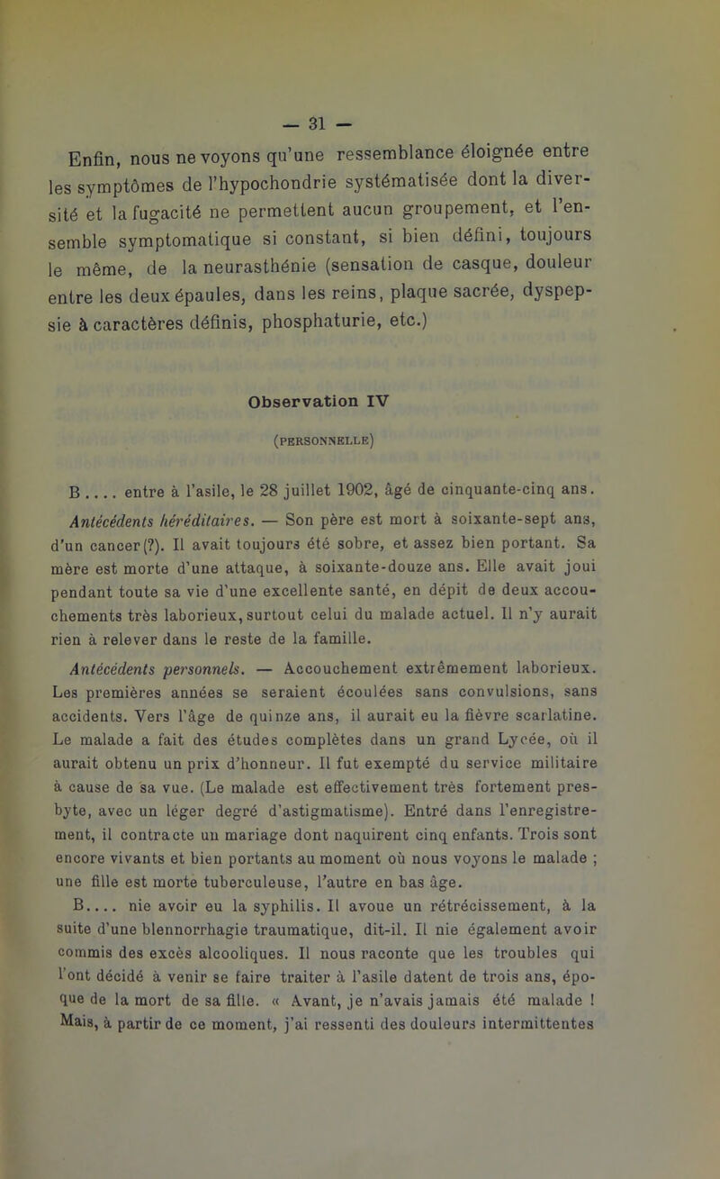 Enfin, nous ne voyons qu’une ressemblance éloignée entre les symptômes de l’hypochondrie systématisée dont la diver- sité et la fugacité ne permettent aucun groupement, et l’en- semble symptomatique si constant, si bien défini, toujours le même, de la neurasthénie (sensation de casque, douleur entre les deux épaules, dans les reins, plaque sacrée, dyspep- sie à caractères définis, phosphaturie, etc.) Observation IV (personnelle) B entre à l’asile, le 28 juillet 1902, âgé de cinquante-cinq ans. Antécédents héréditaires. — Son père est mort à soixante-sept ans, d’un cancer (?). Il avait toujours été sobre, et assez bien portant. Sa mère est morte d’une attaque, à soixante-douze ans. Elle avait joui pendant toute sa vie d’une excellente santé, en dépit de deux accou- chements très laborieux, surtout celui du malade actuel. Il n’y aurait rien à relever dans le reste de la famille. Antécédents personnels. — Accouchement extrêmement laborieux. Les premières années se seraient écoulées sans convulsions, sans accidents. Vers l’âge de quinze ans, il aurait eu la fièvre scarlatine. Le malade a fait des études complètes dans un grand Lycée, où il aurait obtenu un prix d’honneur. 11 fut exempté du service militaire à cause de sa vue. (Le malade est effectivement très fortement pres- byte, avec un léger degré d’astigmatisme). Entré dans l’enregistre- ment, il contracte un mariage dont naquirent cinq enfants. Trois sont encore vivants et bien portants au moment où nous voyons le malade ; une fille est morte tuberculeuse, l’autre en bas âge. B nie avoir eu la syphilis. 11 avoue un rétrécissement, à la suite d’une blennorrhagie traumatique, dit-il. Il nie également avoir commis des excès alcooliques. Il nous raconte que les troubles qui l'ont décidé à venir se faire traiter à l’asile datent de trois ans, épo- que de la mort de sa fille. « Avant, je n’avais jamais été malade! Mais, à partir de ce moment, j’ai ressenti des douleurs intermittentes