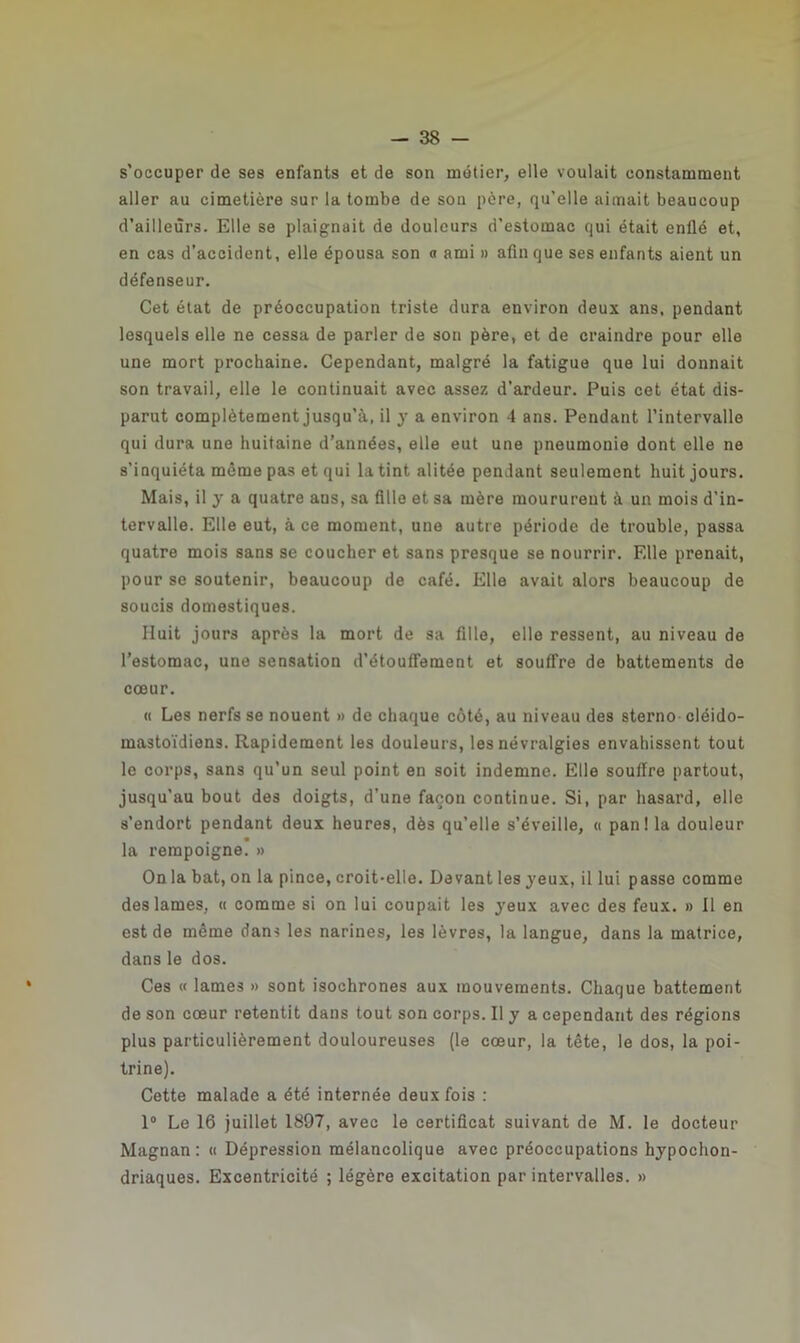 s'occuper de ses enfants et de son métier, elle voulait constamment aller au cimetière sur la tombe de son pcre, qu’elle aimait beaucoup d’ailleurs. Elle se plaignait de douleurs d’estomac qui était enflé et, en cas d’accident, elle épousa son a ami » afin que ses enfants aient un défenseur. Cet état de préoccupation triste dura environ deux ans, pendant lesquels elle ne cessa de parler de son père, et de craindre pour elle une mort prochaine. Cependant, malgré la fatigue que lui donnait son travail, elle le continuait avec assez d’ardeur. Puis cet état dis- parut complètement jusqu’à, il y a environ 4 ans. Pendant l’intervalle qui dura une huitaine d’années, elle eut une pneumonie dont elle ne s’inquiéta même pas et qui la tint alitée pendant seulement huit jours. Mais, il y a quatre ans, sa fille et sa mère moururent à un mois d’in- tervalle. Elle eut, à ce moment, une autre période de trouble, passa quatre mois sans se coucher et sans presque se nourrir. Elle prenait, pour se soutenir, beaucoup de café. Elle avait alors beaucoup de soucis domestiques. Huit jours après la mort de sa fille, elle ressent, au niveau de l’estomac, une sensation d’étouffement et souffre de battements de cœur. « Les nerfs se nouent » de chaque côté, au niveau des sterno cléido- mastoïdiens. Rapidement les douleurs, les névralgies envahissent tout le corps, sans qu’un seul point en soit indemne. Elle souffre partout, jusqu’au bout des doigts, d’une façon continue. Si, par hasard, elle s’endort pendant deux heures, dès qu’elle s’éveille, « pan ! la douleur la rempoigne. » On la bat, on la pince, croit-elle. Devant les jeux, il lui passe comme des lames, « comme si on lui coupait les jeux avec des feux. » Il en est de même dans les narines, les lèvres, la langue, dans la matrice, dans le dos. Ces « lames » sont isochrones aux mouvements. Chaque battement de son cœur retentit dans tout son corps. Il j a cependant des régions plus particulièrement douloureuses (le cœur, la tête, le dos, la poi- trine). Cette malade a été internée deux fois : 1° Le 16 juillet 1897, avec le certificat suivant de M. le docteur Magnan: « Dépression mélancolique avec préoccupations hjpochon- driaques. Excentricité ; légère excitation par intervalles. »