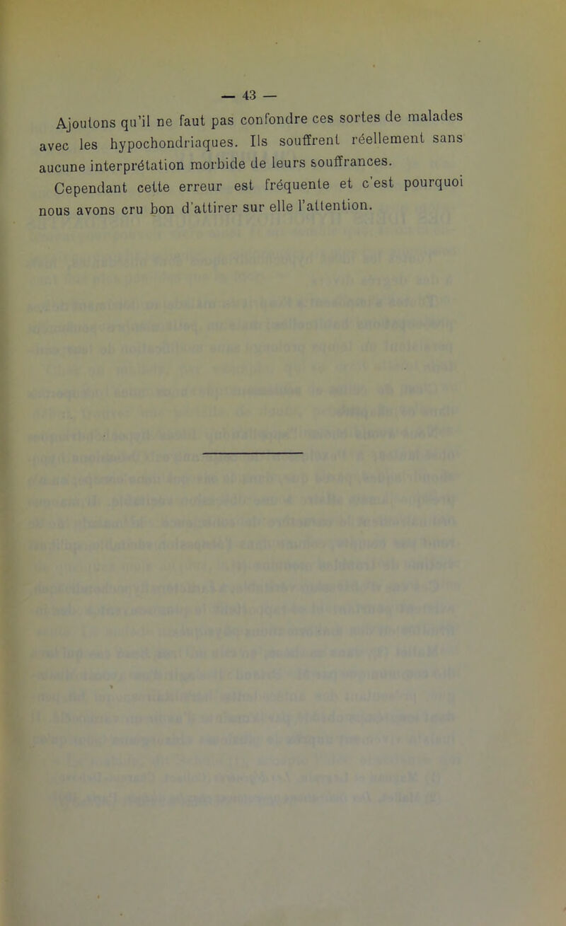 Ajoutons qu’il ne faut pas confondre ces sortes de malades avec les hypochondriaques. Ils souffrent réellement sans aucune interprétation morbide de leurs souffrances. Cependant cette erreur est fréquente et c est pourquoi nous avons cru bon d’attirer sur elle l’attention.