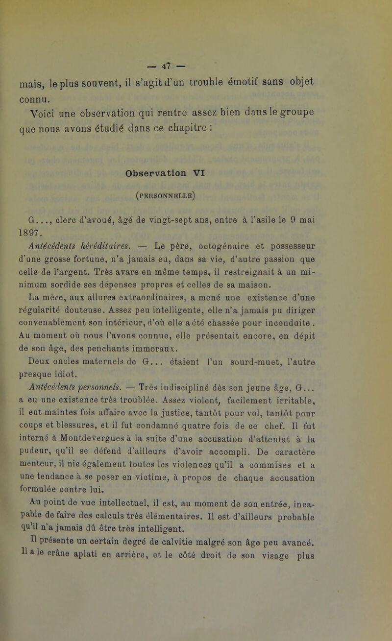 mais, le plus souvent, il s’agit d’un trouble émotif sans objet connu. Voici une observation qui rentre assez bien dans le groupe que nous avons étudié dans ce chapitre : Observation VI (personnelle) O..clerc d’avoué, âgé de vingt-sept ans, entre à l’asile le 9 mai 1897. Antécédents héréditaires. — Le père, octogénaire et possesseur d’une grosse fortune, n’a jamais eu, dans sa vie, d’autre passion que celle de l’argent. Très avare en même temps, il restreignait à un mi- nimum sordide ses dépenses propres et celles de sa maison. La mère, aux allures extraordinaires, a mené une existence d'une régularité douteuse. Assez peu intelligente, elle n’a jamais pu diriger convenablement son intérieur, d’où elle a été chassée pour inconduite . Au moment où nous l’avons connue, elle présentait encore, en dépit de son âge, des penchants immoraux. Deux oncles maternels de G... étaient l’un sourd-muet, l’autre presque idiot. Antécédents personnels. — Très indiscipliné dès son jeune âge, G... a eu une existence très troublée. Assez violent, facilement irritable, il eut maintes fois affaire avec la justice, tantôt pour vol, tantôt pour coups et blessures, et il fut condamné quatre fois de ce chef. Il fut interné à Montdevergues à la suite d’une accusation d’attentat à la pudeur, qu’il se défend d'ailleurs d’avoir accompli. De caractère menteur, il nie également toutes les violences qu’il a commises et a une tendance à se poser en victime, à propos de chaque accusation formulée contre lui. Au point de vue intellectuel, il est, au moment de son entrée, inca- pable de faire des calculs très élémentaires. Il est d’ailleurs probable qu’il n’a jamais dû être très intelligent. Il présente un certain degré de calvitie malgré son âge peu avancé. 11 a le crâne aplati en arrière, et le côté droit de son visage plus