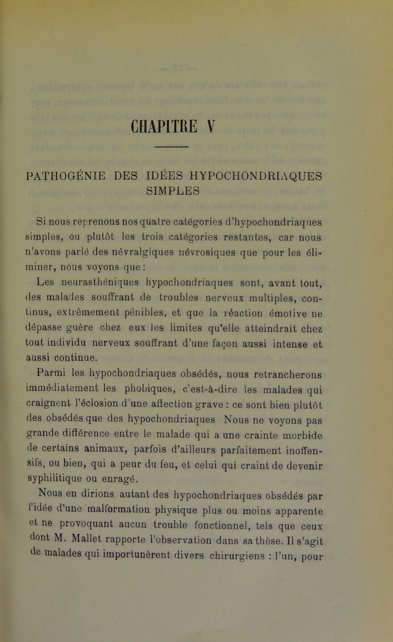 PATHOGÉNIE DES IDÉES HYPOCHONDRIAQUES SIMPLES Si nous reprenons nos quatre catégories d’hypochondriaques simples, ou plutôt les trois catégories restantes, car nous n’avons parlé des névralgiques névrosiques que pour les éli- miner, nous voyons que: Les neurasthéniques hypochondriaques sont, avant tout, des malades souffrant de troubles nerveux multiples, con- tinus, extrêmement pénibles, et que la réaction émotive ne dépasse guère chez eux les limites qu’elle atteindrait chez tout individu nerveux souffrant d’une façon aussi intense et aussi continue. Parmi les hypochondriaques obsédés, nous retrancherons immédiatement les phobiques, c’est-à-dire les malades qui craignent l’éclosion d’une affection grave : ce sont bien plutôt des obsédés que des hypochondriaques Nous ne voyons pas grande différence entre le malade qui a une crainte morbide de certains animaux, parfois d’ailleurs parfaitement inoffen- sils, ou bien, qui a peur du feu, et celui qui craint de devenir syphilitique ou enragé. Nous en dirions autant des hypochondriaques obsédés par 1 idée d’une malformation physique plus ou moins apparente et ne provoquant aucun trouble fonctionnel, tels que ceux dont M. Mallet rapporte l’observation dans sa thèse. Il s’agit de malades qui importunèrent divers chirurgiens : l’un, pour