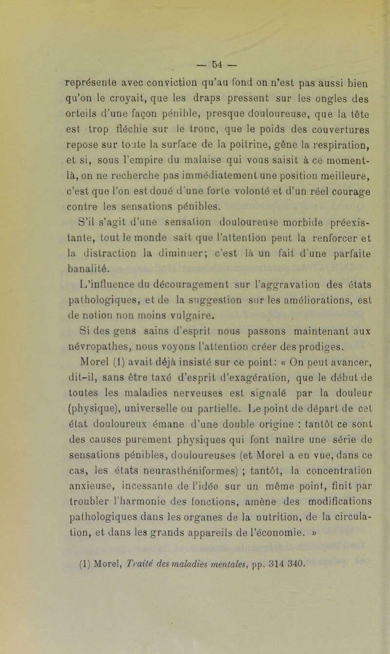 représente avec conviction qu’au fond on n’est pas aussi bien qu’on le croyait, que les draps pressent sur les ongles des orteils d’une façon pénible, presque douloureuse, que la tête est trop fléchie sur le tronc, que le poids des couvertures repose sur toute la surface de la poitrine, gêne la respiration, et si, sous l’empire du malaise qui vous saisit à ce moment- là, on ne recherche pas immédiatement une position meilleure, c’est que l’on est doué d’une forte volonté et d’un réel courage contre les sensations pénibles. S’il s’agit d’une sensation douloureuse morbide préexis- tante, tout le monde sait que l’attention peut la renforcer et la distraction la diminuer; c’est là un fait d'une parfaite banalité. L’influence du découragement sur l’aggravation des états pathologiques, et de la suggestion sur les améliorations, est tle notion non moins vulgaire. Si des gens sains d’esprit nous passons maintenant aux névropathes, nous voyons l’attention créer des prodiges. Morel (1) avait déjà insisté sur ce point: « On peut avancer, dit-il, sans être taxé d’esprit d’exagération, que le début île toutes les maladies nerveuses est signalé par la douleur (physique), universelle ou partielle. Le point de départ de cet état douloureux émane d’une double origine : tantôt ce sont des causes purement physiques qui font naître une série de sensations pénibles, douloureuses (et Morel a en vue, dans ce cas, les états neurasthéniformes) ; tantôt, la concentration anxieuse, incessante de l’idée sur un même point, finit par troubler l’harmonie des fonctions, amène des modifications pathologiques dans les organes de la nutrition, de la circula- tion, et dans les grands appareils de l’économie. » (1) Morel, Traité des maladies mentales, pp. 314 340.