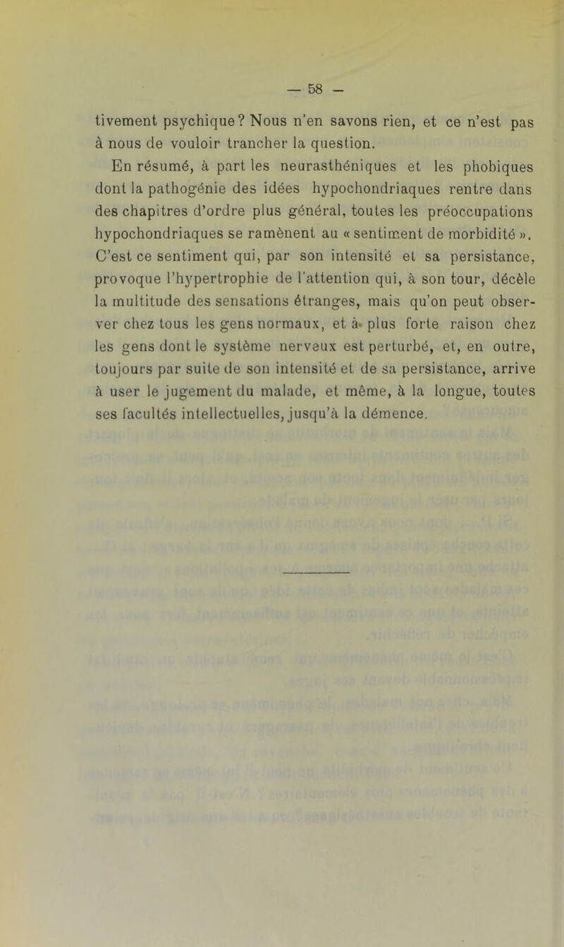 tivement psychique? Nous n’en savons rien, et ce n’est pas à nous de vouloir trancher la question. En résumé, à part les neurasthéniques et les phobiques dont la pathogénie des idées hypochondriaques rentre dans des chapitres d’ordre plus général, toutes les préoccupations hypochondriaques se ramènent au «sentiment de morbidité ». C’est ce sentiment qui, par son intensité et sa persistance, provoque l’hypertrophie de l’attention qui, à son tour, décèle la multitude des sensations étranges, mais qu’on peut obser- ver chez tous les gens normaux, et à* plus forte raison chez les gens dont le système nerveux est perturbé, et, en outre, toujours par suite de son intensité et de sa persistance, arrive à user le jugement du malade, et même, à la longue, toutes ses facultés intellectuelles, jusqu’à la démence.