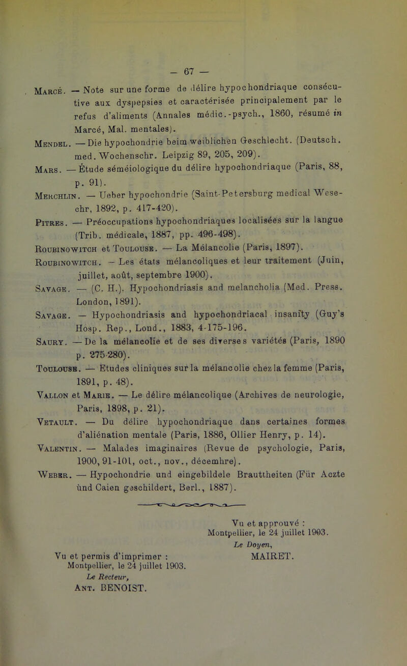 Marcé. —Note sur une forme de .lélire hypochondriaque consécu tive aux dyspepsies et caractérisée principalement par le refus d’aliments (Annales médic.-psych., 1860, résumé in Marcé, Mal. mentales). Mendel. —Die hypochondrie beim weiblichen Greschlecht. (Deutsch. med. Wochenschr. Leipzig 89, 205, 209). Mars. — Étude séméiologique du délire hypochondriaque (Paris, 88, p. 91). Merchlin. — Ueber hypochondrie (Saint-Petersburg medical Wese- chr, 1892, p. 417-420). Pitres. — Préoccupations hypochondriaques localisées sur la langue (Trib. médicale, 1887, pp. 496-498). Roubinowitch et Toulouse. — La Mélancolie (Paris, 1897). Roubinowitch. — Les états mélancoliques et leur traitement (Juin, juillet, août, septembre 1900). Savage. — (C. H.). Hypochondriasis and melancholia. (Med. Press. London, 1891). Savage. — Hypochondriasis and hypochondriacal insanfty (Guy’s Hosp. Rep., Lond., 1883, 4-175-196. Saury. —De la mélancolie et de ses diverses variétés (Paris, 1890 p. 275-280). Toulouse. — Etudes cliniques sur la mélancolie chez la femme (Paris, 1891, p. 48). Vallon et Marie. — Le délire mélancolique (Archives de neurologie, Paris, 1898, p. 21). Vetault. — Du délire hypochondriaque dans certaines formes d’aliénation mentale (Paris, 1886, Ollier Henry, p. 14). Valentin. — Malades imaginaires (Revue de psychologie, Paris, 1900,91-101, oct., nov., décembre). Weber. — Hypochondrie und eingebildele Brauttheiten (Für Aczte ùnd Caien gaschildert, Berl., 1887). Vu et approuvé : Montpellier, le 24 juillet 1903. Le Doyen, Vu et permis d’imprimer : MAIRET. Montpellier, le 24 juillet 1903. Le Recteur, Ant. BENOIST.