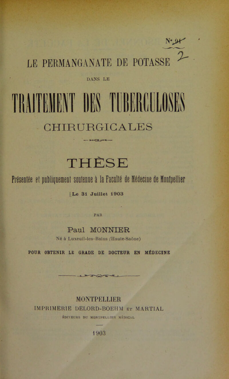 CHIRURGICALES THÈSE Présenlée el publipenl soutenue à la FacullÉ de médecine de Montpellier | Le 31 Juillet 1903 Paul MONNIER Né à Luxeuil-les-Baius (Haute-Saône) POUR OBTENIR LE GRADE DE DOCTEUR EN MÉDECINE MONTPELLIER IMPRIMERIE DE LO R D-BOE H M et MARTIAL ÉDITEURS DU MONTPELLIER MÉDICAL 1903