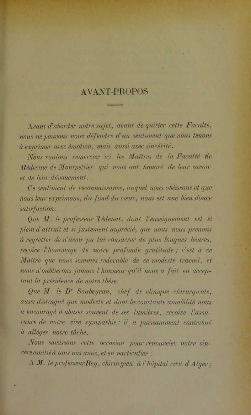 AVANT-PROPOS Avant d'almcler notre sujet, avant de quitter cette Faculté, nous ne pouvons nous défendre d'un sentiment que nous tenons à exprimer avec émotion, mais aussi avec sincérité. Nous voulons remercier ici les Maîtres de la Faculté de Médecine de Montpellier qui nous ont honoré de leur savoir et de leur dévouement. Ce sentiment de reconnaissance, auquel nous obéissons et que. nous leur exprimons, du fond du cœur, nous est une bien douce satisfaction. Que M. le professeur rl èdenat, dont l'enseignement est si plein d'attrait et si justement apprécié, que nous nous prenons à regretter de n avoir pu lui consacrer de plus longues heures, reçoive thommage de notre profonde gratitude; c'est à ce Maître que nous sommes redevable de ce modeste travail, et nous n oublierons jamais l'honneur qu'il nous a fait en accep- tant la présidence de notre thèse. Que M. le Dr Soubeyran, chef de clinique chirurgicale, aussi distingué que modeste et dont la constante amabilité nous a encouragé à abuser souvent de ses lumières, reçoive l'assu- rance de notre vive sympathie: il a puissamment contribué à alléger notre tâche. Nous saisissons cette occasion pour renouveler notre sin- cère ami lié à tous nos amis, et en particulier : A M. le professeur Rey, chirurgien à l'hôpital civil d'Alger;