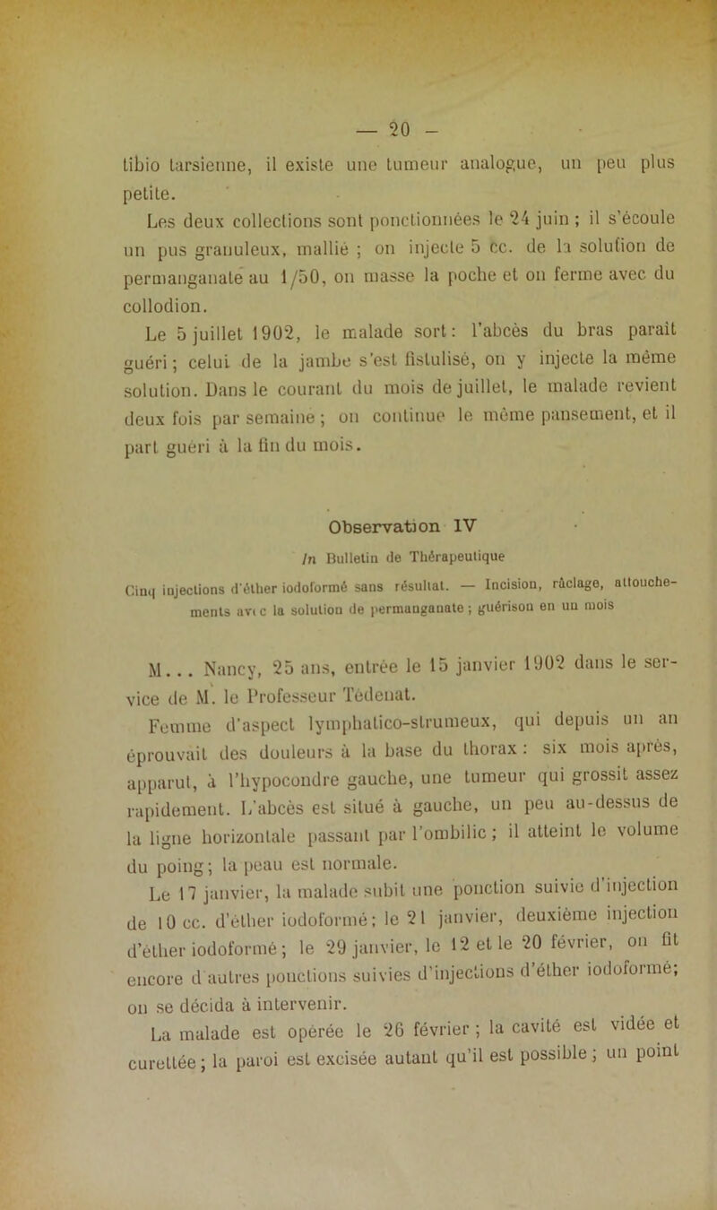 tibio tarsienne, il existe une tumeur analogue, un peu plus petite. Les deux collections sont ponctionnées le 24 juin ; il s’écoule un pus granuleux, mallié ; on injecte 5 ce. de la solution de permanganate au 1/50, on masse la poche et on ferme avec du collodion. Le 5 juillet 1902, le malade sort: l’abcès du bras parait guéri; celui de la jambe s’est fistulisé, on y injecte la même solution. Dans le courant du mois de juillet, le malade revient deux fuis par semaine ; on continue le même pansement, et il part guéri à la fin du mois. Observation IV In Bulletin de Thérapeutique Cinq injections d'éther iodoformé sans résultat. — Incision, raclage, attouche- ments av< c la solution île permanganate ; guérison en un mois M... Nancy, 25 ans, entrée le 15 janvier 1902 dans le ser- vice tle M. le Professeur Tèdenat. Femme d’aspect lymphalico-strumeux, qui depuis un an éprouvait des douleurs à la base du thorax : six mois après, apparut, a l’hypocondre gauche, une tumeur qui grossit assez rapidement. L’abcès est situé à gauche, un peu au-dessus de la ligne horizontale passant par l’ombilic ; il atteint le volume du poing ; la peau est normale. Le 17 janvier, la malade subit une ponction suivie d’injection de lOcc. d’éther iodoformé; le 21 janvier, deuxième injection d’éther iodoformé ; le 29 janvier, le 12 et le 20 février, ou fit encore d autres ponctions suivies d’injections d éther iodoformé, on se décida à intervenir. La malade est opérée le 26 février ; la cavité est vidée et cureLLée ; la paroi esL excisée autant qu’il est possible ; un point