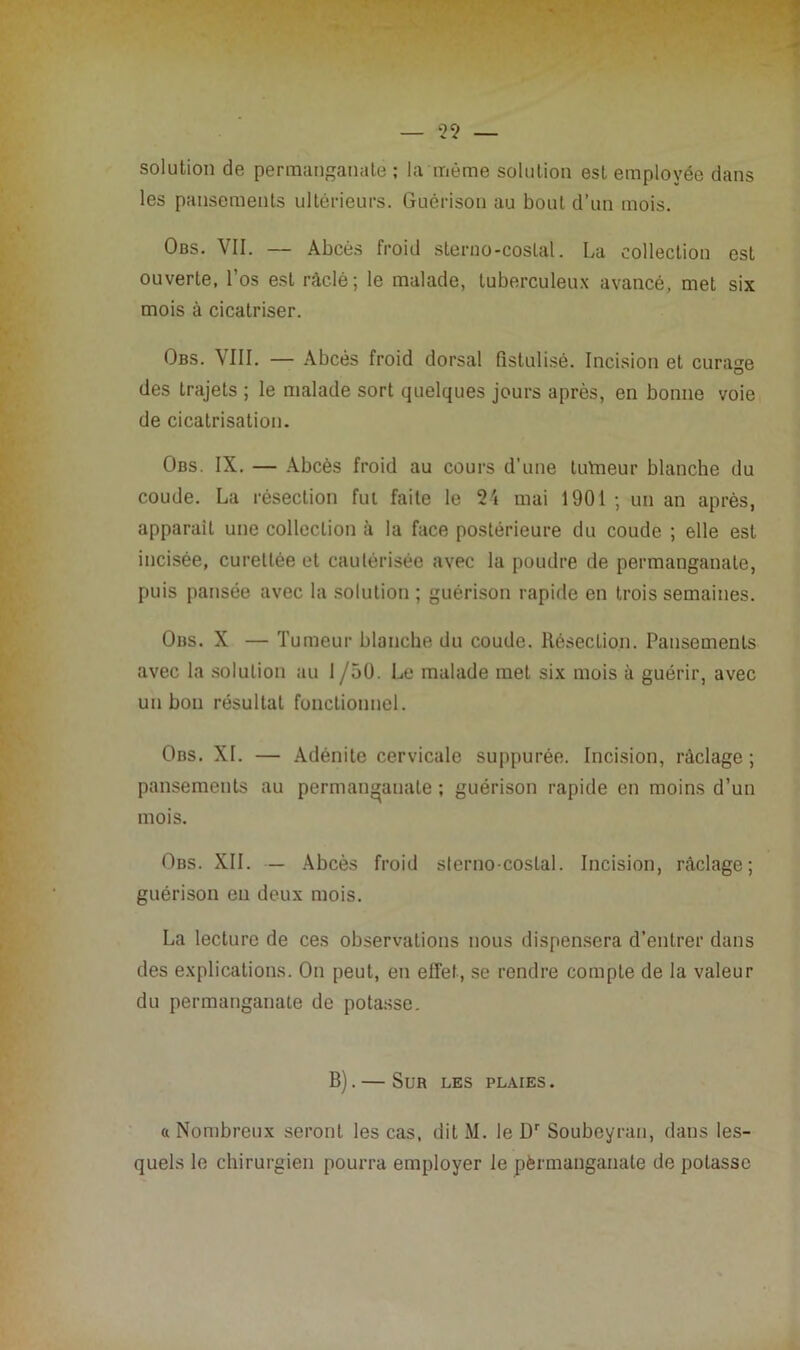 solution de permanganate ; la même solution est employée dans les pansements ultérieurs. Guérison au bout d’un mois. Obs. VII. — Abcès froid sterno-costal. La collection est ouverte, l’os est ràclé ; le malade, tuberculeux avancé, met six mois à cicatriser. Obs. VIII. — Abcès froid dorsal fistulisé. Incision et curage des trajets ; le malade sort quelques jours après, en bonne voie de cicatrisation. Obs. IX. — Abcès froid au cours d'une tutneur blanche du coude. La résection fut faite le 24 mai 1901 ; un an après, apparail une collection à la face postérieure du coude ; elle est incisée, curellée et cautérisée avec la poudre de permanganate, puis pansée avec la solution ; guérison rapide en trois semaines. Obs. X — Tumeur blanche du coude. Résection. Pansements avec la solution au 1 /50. Le malade met six mois à guérir, avec un bon résultat fonctionnel. Obs. XI. — Adénite cervicale suppurée. Incision, raclage; pansements au permanganate ; guérison rapide en moins d’un mois. Obs. XII. — Abcès froid sterno-costal. Incision, raclage; guérison en deux mois. La lecture de ces observations nous dispensera d’entrer dans des explications. On peut, en effet, se rendre compLe de la valeur du permanganate de potasse. B). — Sur les plaies . a Nombreux seront les cas, dit M. le Dr Soubeyran, dans les- quels le chirurgien pourra employer le pèrmanganate de potasse