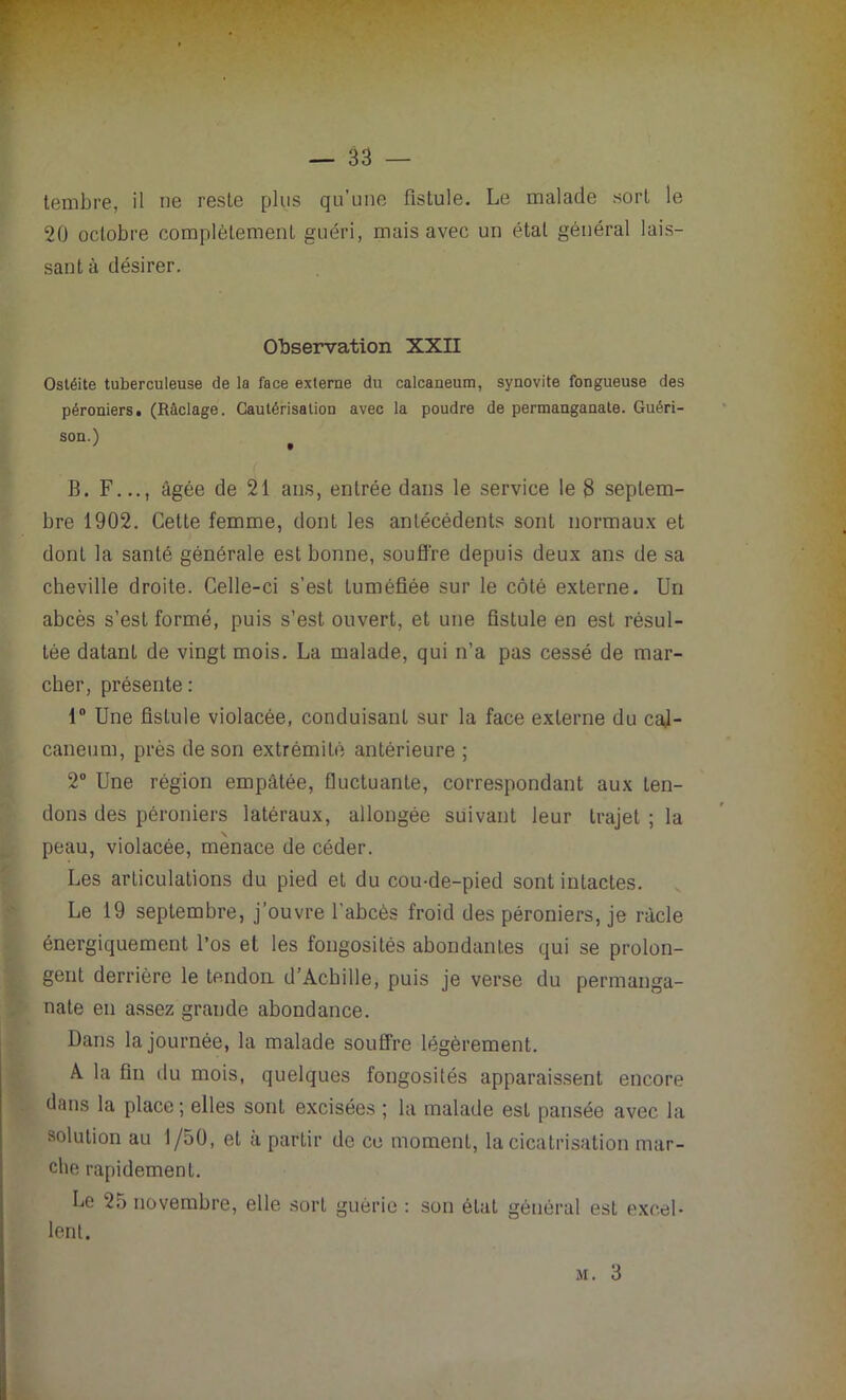 tembre, il ne reste plus qu’une fistule. Le malade sort le 20 octobre complètement guéri, mais avec un état général lais- sant à désirer. Observation XXII Ostéite tuberculeuse de la face externe du calcanéum, synovite fongueuse des péroniers. (Raclage. Cautérisation avec la poudre de permanganate. Guéri- son.) B. F..., âgée de 21 ans, entrée dans le service le 8 septem- bre 1902. Cette femme, dont les antécédents sont normaux et dont la santé générale est bonne, souffre depuis deux ans de sa cheville droite. Celle-ci s’est tuméfiée sur le côté externe. Un abcès s’est formé, puis s’est ouvert, et une fistule en est résul- tée datant de vingt mois. La malade, qui n’a pas cessé de mar- cher, présente : 1° Une fistule violacée, conduisant sur la face externe du cal- canéum, près de son extrémité antérieure ; 2° Une région empâtée, fluctuante, correspondant aux ten- dons des péroniers latéraux, allongée suivant leur trajet ; la peau, violacée, menace de céder. Les articulations du pied et du cou-de-pied sont intactes. Le 19 septembre, j’ouvre l'abcès froid des péroniers, je râcle énergiquement l’os el les fongosités abondantes qui se prolon- gent derrière le tendon d’Achille, puis je verse du permanga- nate en assez grande abondance. Dans la journée, la malade souffre légèrement. A la fin du mois, quelques fongosités apparaissent encore dans la place; elles sont excisées ; la malade est pansée avec la solution au 1/50, el a partir de ce moment, la cicatrisation mar- che rapidement. Le 25 novembre, elle sort guérie : son état général est excel- lent. m. 3