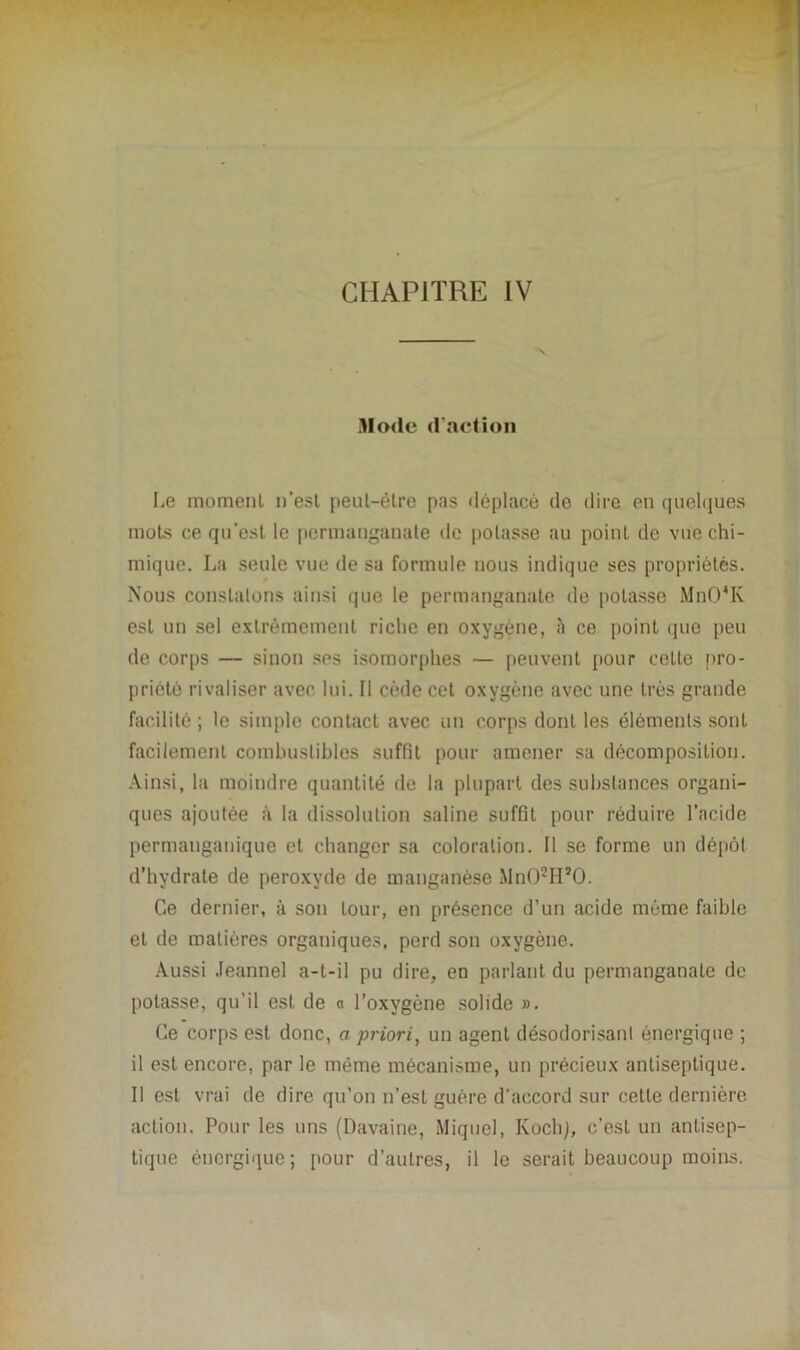 Mode d'action lie moment n’est peut-être pas déplacé de dire en quelques mots ce qu’est le permanganate de potasse au point de vue chi- mique. La seule vue de sa formule nous indique ses propriétés. Nous constatons ainsi que le permanganate de potasse Mn04K est un sel extrêmement riche en oxygène, à ce point que peu de corps — sinon ses isomorphes — peuvent pour cette pro- priété rivaliser avec lui. Il cède cet oxygène avec une très grande facilité ; le simple contact avec un corps dont les éléments sont facilement combustibles suffit pour amener sa décomposition. Ainsi, la moindre quantité de la plupart des substances organi- ques ajoutée à la dissolution saline suffit pour réduire l’acide permanganique et changer sa coloration. Il se forme un dépôt d’hydrate de peroxyde de manganèse Mn02H,0. Ce dernier, à son tour, en présence d’un acide môme faible et de matières organiques, perd son oxygène. Aussi Jeannel a-t-il pu dire, en parlant du permanganate de potasse, qu'il est de « l’oxygène solide ». Ce corps est donc, a priori, un agent désodorisant énergique ; il est encore, par le même mécanisme, un précieux antiseptique. Il est vrai de dire qu’on n’est guère d’accord sur cette dernière action. Pour les uns (Davaine, Miquel, Koch), c’est un antisep- tique énergique; pour d’autres, il le serait beaucoup moins.