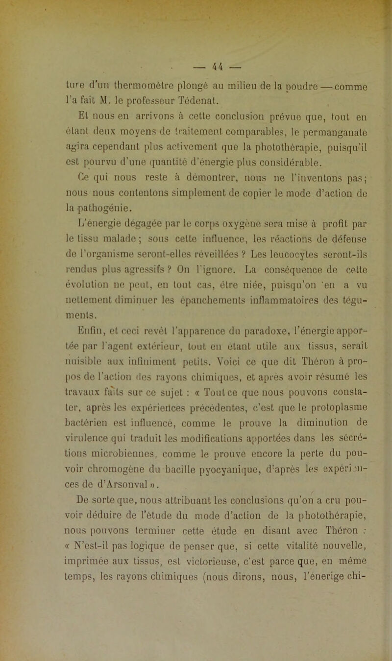 tore d'un thermomètre plongé au milieu de la poudre — comme l’a fait M. le professeur Tédenat. Et nous en arrivons à cette conclusion prévue que, tout en étant deux moyens de traitement comparables, le permanganate agira cependant plus activement que la photothérapie, puisqu’il est pourvu d’une quantité d’énergie plus considérable. Ce qui nous reste à démontrer, nous ne l’inventons pas; nous nous contentons simplement de copier le mode d’action de la pathogénie. L’énergie dégagée par le corps oxygène sera mise à profit par le tissu malade ; sous celte influence, les réactions de défense de l’organisme seront-elles réveillées ? Les leucocytes seront-ils rendus plus agressifs ? On l'ignore. La conséquence de celte évolution ne peut, en tout cas, être niée, puisqu’on en a vu nettement diminuer les épanchements inflammatoires des tégu- ments. Enfin, et ceci revêt l’apparence du paradoxe, l’énergie appor- tée par l'agent extérieur, tout en étant utile aux tissus, serait nuisible aux infiniment petits. Voici ce que dit Théron à pro- pos de l’action des rayons chimiques, et après avoir résumé les travaux faits sur ce sujet : « Tout ce que nous pouvons consta- ter, après les expériences précédentes, c’est que le protoplasme bactérien est influencé, comme le prouve la diminution de virulence qui traduit les modifications apportées dans les sécré- tions microbiennes, comme le prouve encore la perte du pou- voir chromogène du bacille pyocyanique, d'après les expérien- ces de d’Arsonval ». De sorte que, nous attribuant les conclusions qu’on a cru pou- voir déduire de l’étude du mode d’action de la photothérapie, nous pouvons terminer cette étude en disant avec Théron : « N’est-il pas logique de penser que, si celte vitalité nouvelle, imprimée aux tissus, est victorieuse, c’est parce que, en même temps, les rayons chimiques (nous dirons, nous, l’énerige chi-