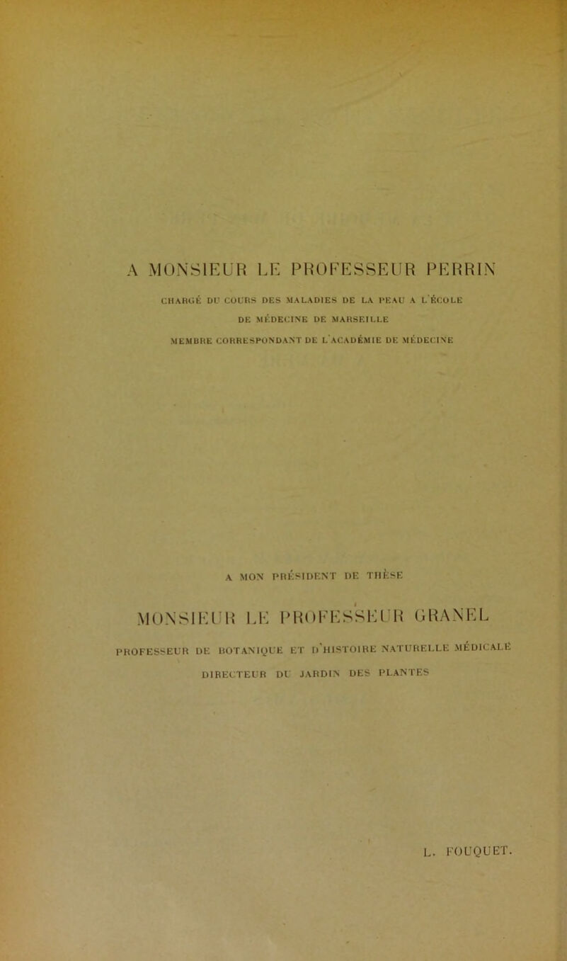 A MONSIEUR LE PROFESSEUR PERRIN CHARGÉ DU COURS DES MALADIES DE LA PEAU A L ÉCULE DE MÉDECINE DE MARSEILLE MEMBRE CORRESPONDANT DE L ACADÉMIE DE MÉDECINE A MON PRÉSIDENT DE THÈSE MONSIEUR LE PROFESSEUR GRANEL PROFESSEUR DE BOTANIQUE ET I) HISTOIRE NATURELLE MÉDICALE DIRECTEUR DU JARDIN DES PLANTES