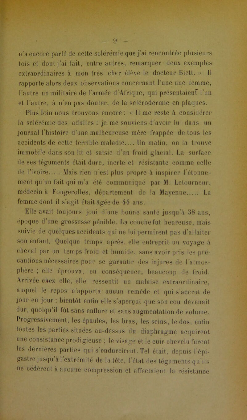 !) n’a encore parlé de cette sclérémie que j’ai rencontrée plusieurs fois et dont j’ai fait, entre autres, remarquer deux exemples extraordinaires à mon très cher élève le docteur Bietl. » Il rapporte alors deux observations concernant l’une une femme, l’autre un militaire de l’armée d’Afrique, qui présentaient l’un et l’autre, à n’en pas douter, de la sclérodermie en plaques. % Plus loin nous trouvons encore : « Il me reste à considérer la sclérémie des adultes : je me souviens d’avoir lu dans un journal l’histoire d’une malheureuse mère frappée de tous les accidents de cette terrible maladie Un matin, on la trouve immobile dans son lit et saisie d’un froid glacial. La surface de ses téguments était dure, inerte et résistante comme celle de l’ivoire Mais rien n’est plus propre à inspirer l’étonne- ment qu’un fait qui m’a été communiqué par M. Lelourneur, médecin à Fougerolles, département de la Mayenne La femme dont il s’agit était âgée de 44 ans. Elle avait toujours joui d’une bonne santé jusqu’à 38 ans, époque d’une grossesse pénible. La couche fut heureuse, mais suivie de quelques accidents qui ne lui permirent pas d’allaiter son enfant. Quelque temps après, elle entreprit un voyage à cheval par un temps froid et humide, sans avoir pris les pré- cautions nécessaires pour se garantir des injures de l’atmos- phère ; elle éprouva, en conséquence, beaucoup de froid. Arrivée chez elle, elle ressentit un malaise extraordinaire, auquel le repos n’apporta aucun remède et qui s’accrut de jour en jour ; bientôt enfin elle s’aperçut que son cou devenait dur, quoiqu il fut sans enflure et sans augmentation de volume. Progressivement, les épaules, les bras, les seins, le dos, enfin toutes les parties situées au-dessus du diaphragme acquirent une consistance prodigieuse ; le visage et le cuir chevelu furent les dernières parties qui s endurcirent. Tel était, depuis l’épi* gastie jusqu a I extrémité de la tête, I état des téguments qu'ils ne cédèrent à aucune compression et affectaient la résistance
