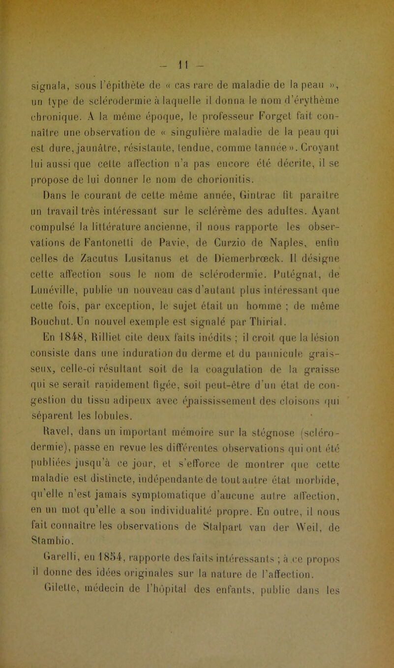 signala, sous l’épithète de « cas rare de maladie de la peau », un type de sclérodermie à laquelle il donna le nom d’érythème chronique. A la même époque, le professeur Forget fait con- naître une observation de « singulière maladie de la peau qui esl dure, jaunâtre, résistante, tendue, comme tannée». Croyant lui aussi que celle affection n’a pas encore été décrite, il se propose de lui donner le nom de chorionitis. Dans le courant de cette même année, Gintrac lit paraître un travail très intéressant sur le sclérème des adultes. Ayant compulsé la littérature ancienne, il nous rapporte les obser- vations de Fantonetli de Pavie, de Curzio de Naples,, enlîn celles de Zacutus Lusitanus et de Piemerbrœck. II désigne cette affection sous le nom de sclérodermie. Putégnat, de Lunéville, publie un nouveau cas d’autant plus intéressant que cette fois, par exception, le sujet était un homme ; de même Bouchut. Un nouvel exemple est signalé par Thirial. En 1848, Billiet cite deux faits inédits ; il croit que la lésion consiste dans une induration du derme et du paunicule grais- seux, celle-ci résultant soit de la coagulation de la graisse qui se sérail rapidement ligée. soil peut-être d’un étal de con- gestion du tissu adipeux avec épaississement des cloisons qui séparent les lobules. Ravel, dans un important mémoire sur la stégnose (scléro- dermie), passe en revue les différentes observations qui ont été publiées jusqu’à ce jour, et s’efforce de montrer que cette maladie est distincte, indépendante de tout autre état morbide, qu’elle n’est jamais symptomatique d’aucune autre affection, en un mot qu’elle a son individualité propre. En outre, il nous fait connaître les observations de Stalpart van der Weil, de Stambio. Larelli, en 1884, rapporte des faits intéressants ; à ce propos il donne des idées originales sur la nature de l’affection. tiilettc, médecin de l’hôpital des enfants, public dans les