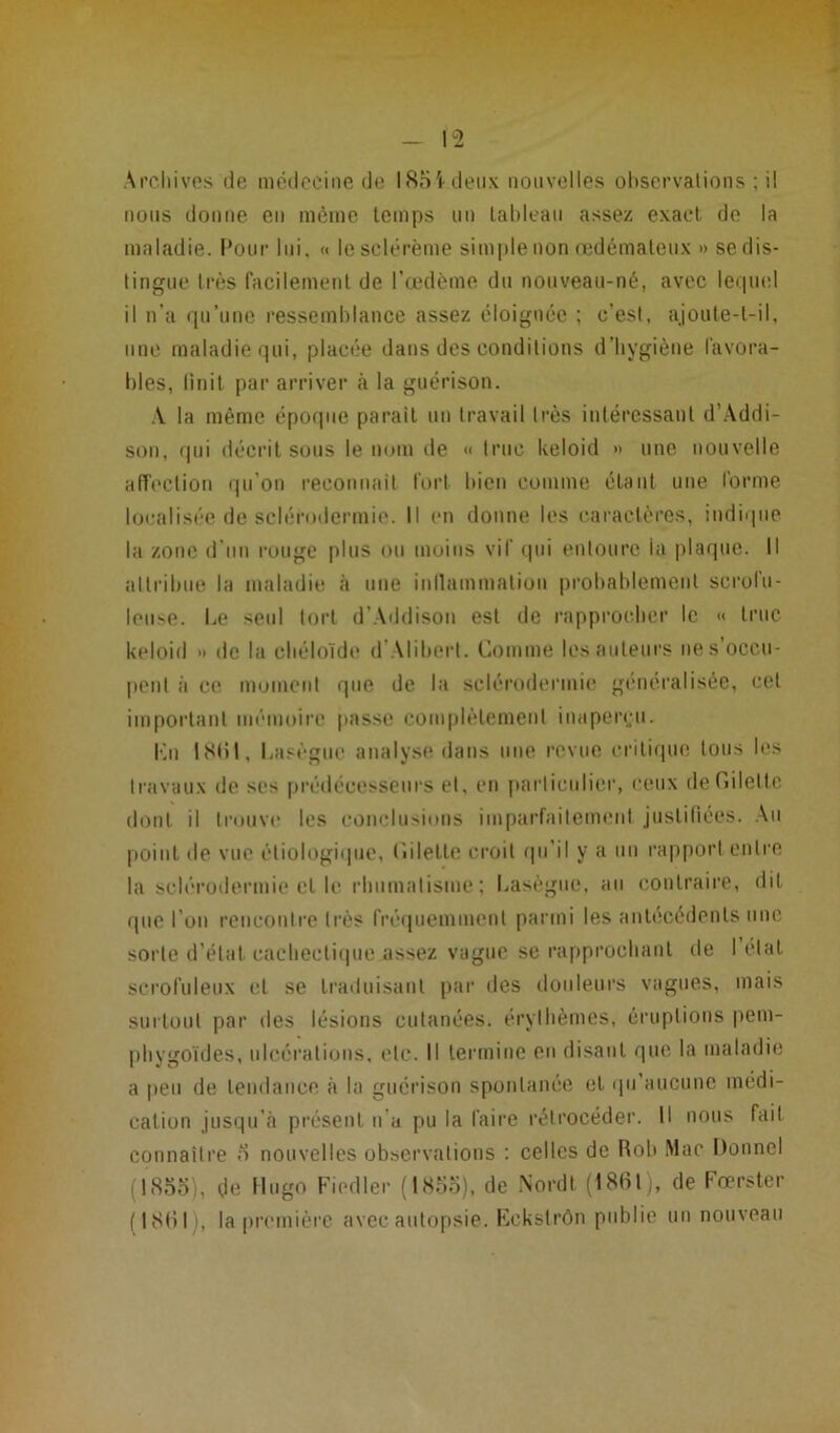 Archives de médecine de I85i.deux nouvelles observations ; il nous donne en même temps un tableau assez exact de la maladie. Pour lui, « lesclérème simple non œdémateux » se dis- tingue 1res facilement de l’œdème du nouveau-né, avec lequel il n’a qu’une ressemblance assez éloignée ; c’est, ajoute-t-il, une maladie qui, placée dans des conditions d’hygiène favora- bles, finit par arriver «à la guérison. .V la même époque parait un travail très intéressant d’Addi- son, qui décrit sous le nom de « truc keloid » une nouvelle affection qu’on reconnaît fort bien comme étant une forme localisée de sclérodermie. Il en donne les caractères, indique la zone d'un rouge plus ou moins vif qui entoure ia plaque. Il attribue la maladie à une inflammation probablement scrofu- leuse. Le seul tort d’Addisou est de rapprocher le « truc keloid » de la chéloïde d Alibert. Comme lesauleurs nés occu- pent à ce moment que de la sclérodermie généralisée, cet important mémoire passe complètement inaperçu. Kn 1861, Lasègue analyse dans une revue critique tous les travaux de ses prédécesseurs et. en particulier, ceux defîilettc dont il trouve les conclusions imparfaitement justifiées. Au point de vue étiologique, (iilette croit qu’il y a un rapport entre la sclérodermie et le rhumatisme; Lasègue, au contraire, dit que l’on rencontre très fréquemment parmi les antécédents une sorte d’état, cachectique assez vague se rapprochant de létal scrofuleux et se traduisant par des douleurs vagues, mais surtout par îles lésions cutanées, érythèmes, éruptions pem- phygoïdes, ulcérations, etc. Il termine en disant que la maladie a peu de tendance à la guérison spontanée et qu’aucune médi- cation jusqu’à présent n’a pu la faire rétrocéder. Il nous fait connaître 5 nouvelles observations : celles de Rob Mac Donnel (1855), de Hugo Fiedler (1855), de Nord! (1861), de Fœrster (1861), la première avec autopsie. Eckstrôn publie un nouveau