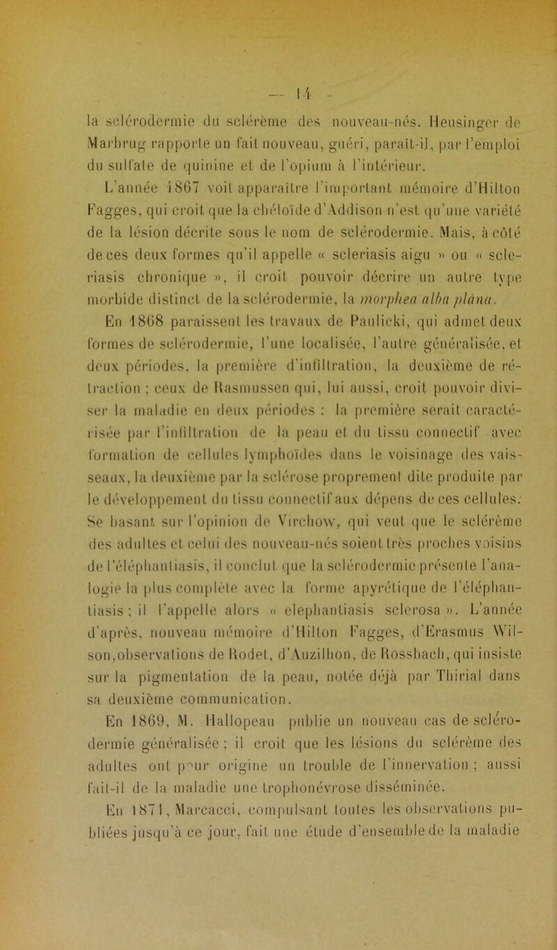 la sclérodermie <Jn sclérème des nouveau-nés. Heusinger de Marbrug rapporte un fait nouveau, guéri, parait-ij, par l’emploi du sulfate de quinine et de l’opium à l’intérieur. L’année i867 voit apparaître l'important mémoire d’Hilton Fagges, qui croit que la chéloïde d’ Addison n’est qu’une variété de la lésion décrite sous le nom de sclérodermie. Mais, à côté de ces deux formes qu’il appelle « scleriasis aigu » ou « sele- riasis chronique », il croit pouvoir décrire un autre type morbide distinct de la sclérodermie, la morphea alba plana. En 1808 paraissent les travaux de Paulicki, qui admet deux formes de sclérodermie, l’une localisée, l’autre généralisée, et deux périodes, la première d'infiltration, la deuxième de ré- traction ; ceux de Kasmussen qui, lui aussi, croit pouvoir divi- ser la maladie en deux périodes : la première serait caracté- risée par l’inliltralion de la peau et du tissu connectif avec formation de cellules lymphoïdes dans le voisinage des vais- seaux, la deuxième par la sclérose proprement dite produite par le développement du tissu conneclifaux dépens de ces cellules. Se basant sur l’opinion de Virchow, qui veut que le sclérème des adultes et celui des nouveau-nés soient très proches voisins de l’éléphantiasis, il conclut que la sclérodermie présente l’ana- logie la plus complète avec la forme apyrétique de l’éléphan- t i a s i s ; il l’appelle alors « elephantiasis sclérosa». L’année d’après, nouveau mémoire d’Ilillon Fagges, d’Erasmus Wil- son,observations de Kodet, d’Auzilhon, de Rossbaeh, qui insiste sur la pigmentation de la peau, notée déjà par Thirial dans sa deuxième communication. En 1869, M. Hallopeau publie un nouveau cas de scléro- dermie généralisée ; il croit que les lésions du sclérème des adultes ont p^ur origine un trouble de l’innervation ; aussi lail-il de la maladie une trophonévrose disséminée. En 187 I, Marcacci, compulsant toutes les observations pu- bliées jusqu’à ce jour, fait une élude d’ensemble de la maladie