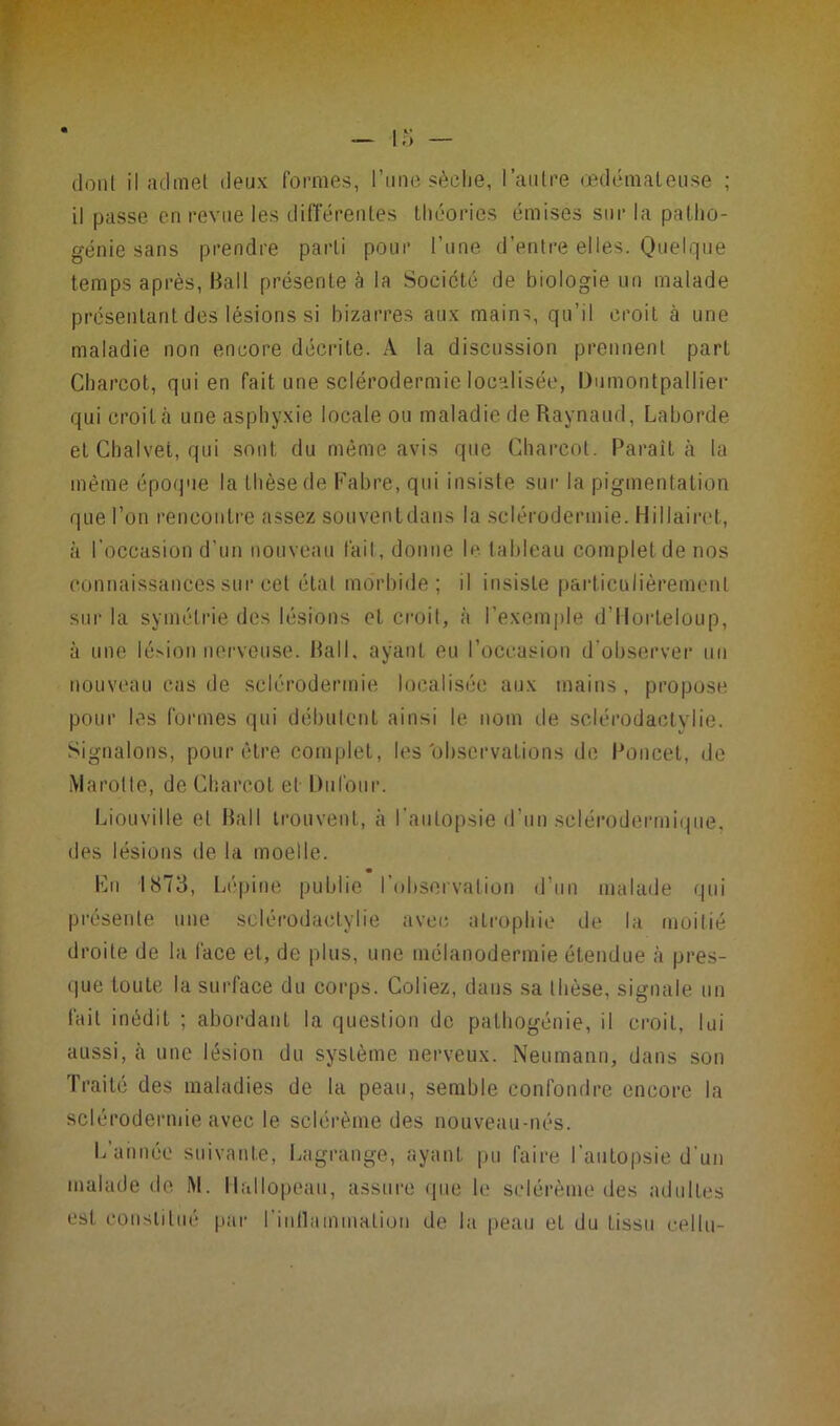 dont il admet deux formes, l’une sèche, l’autre œdémateuse ; il passe en revue les différentes théories émises sur la patho- génie sans prendre parti pour l’une d’entre elles. Quelque temps après, Bail présente à la Société de biologie un malade présentant des lésions si bizarres aux mains, qu’il croit à une maladie non encore décrite. A la discussion prennent part Charcot, qui en fait une sclérodermie localisée, Dumontpallier qui croit cà une asphyxie locale ou maladie de Raynaud, Laborde et Chalvet, qui sont du même avis que Charcot. Paraît à la même époque la thèse de Cabre, qui insiste sur la pigmentation que l’on rencontre assez souventdans la sclérodermie. Hiliairet, à l’occasion d’un nouveau fait, donne le tableau complet de nos connaissances sur cet étal morbide; il insiste particulièrement sur la symétrie des lésions et croit, «à l’exemple d’Horteloup, à une lésion nerveuse. Bail. ayanL eu l’occasion d'observer un nouveau cas de sclérodermie localisée aux mains, propose pour les formes qui débutent ainsi le nom de sclérodactylie. Signalons, pour être complet, les'observations de Poucet, de Marotte, de Charcot et Dufour. Liou vil le et Bail trouvent, à l’autopsie d’un sclérodermique, des lésions de la moelle. En IS73, Lépine publie I observation d’un malade qui présente une sclérodactylie avec atrophie de la moitié droite de la face et, de plus, une mélanodermie étendue à pres- que toute la surface du corps. Coliez, dans sa thèse, signale un fait inédit ; abordant la question de pathogénie, il croit, lui aussi, cà une lésion du système nerveux. Neumann, dans son Traité des maladies de la peau, semble confondre encore la sclérodermie avec le sclérème des nouveau-nés. L’année suivante, Lagrange, ayant pu faire l’autopsie d’un malade de M. Hallopeau, assure que b1 sclérème des adultes est constitué par l'inflammation de la peau el du tissu eellu-