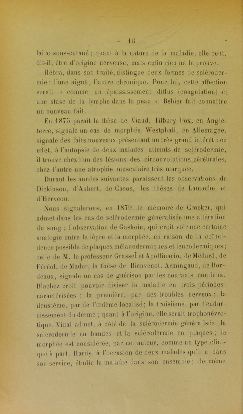 - Hi- laire sous-cutané ; quanL à la nature de la maladie, elle peut, dit-il, être d’origine nerveuse, mais enfin rien ne le prouve. Ilébra, dans son traité,distingue deux formes de scléroder- mie: l’une aiguë, l'autre chronique. Pour lui, cette affection serait « comme un épaississement dilïus (coagulation) ei une stase de la lymphe dans la peau ». Behier fait connaître un nouveau fait. En 1875 paraît la thèse de Viaud. Tilbury Fox, en Angle- terre, signale un cas de morphée. Weslphall, en Allemagne, signale des faits nouveaux présentant un très grand intérêt : en effet, à l’autopsie de deux malades atteints de sclérodermie, il trouve chez l’un des lésions des circonvolutions cérébrales, chez l’autre une atrophie musculaire très marquée. Durant les années suivantes paraissent les observations de Dickinson, d’Aubert, de Casos, les thèses de harnache et d’Herveou. Nous signalerons, en 1879, le mémoire de Croeker, qui admet dans les cas de sclérodermie généralisée une altération du sang ; l’observation de Gaskoin, qui croit voir une certaine analogie entre la lèpre et la morphée, en raison de la coïnci- dence possible de plaques mélanodermiqucs et leueodermiques ; celle de \l. le professeur Grasset el Apollinario, de Médard, de Féréol, de Alader, la thèse de Bienvenol. Armingaud, de Bor- deaux, signale un cas de guérison par les courants continus. Blachez croit pouvoir diviser la maladie en trois périodes, caractérisées: la première, par des troubles nerveux; la deuxième, par de l’œdème localisé; la troisième, par l’endur- cissement du derme ; quant à l’origine, elle serait trophonévro- lique. Vidal admet, à côté de la sclérodermie généralisée, la sclérodermie en bandes et la sclérodermie en plaques ; la morphée est considérée, par col auteur, comme un type clini- que à part. Hardy, à l’occasion de deux malades qu il a dans son service, étudie la maladie dans son ensemble; de même