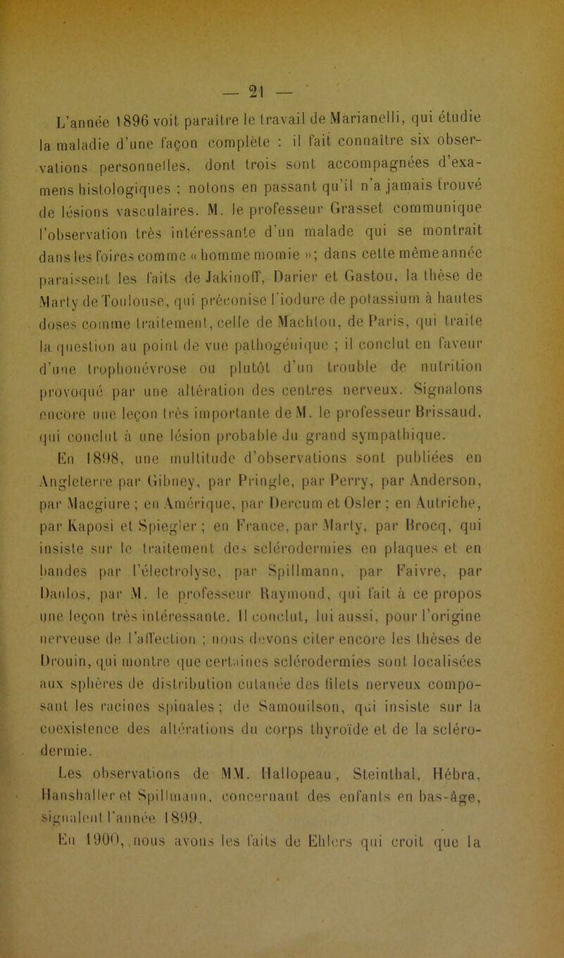 L’année 1896 voit paraître le travail de Marianelli, qui étudie la maladie d’une façon complète : il fait connaître six obser- vations personnelles, dont trois sont accompagnées d exa- mens histologiques ; notons en passant qu’il n’a jamais trouvé de lésions vasculaires. M. le professeur Grasset communique l’observation très intéressante d’un malade qui se montrait dans les foires comme « homme momie »; dans cette même année paraissent les faits de Jakinoff, Darier et Gaston, la thèse de Marty de Toulouse, qui préconise l'iodure de potassium à hautes doses comme traitement, celle de Machtou, de Paris, qui traite la question au point de vue pathogénique ; il conclut en faveur d'une trophonévrose ou plutôt d’un trouble de nutrition provoqué par une altération des centres nerveux. Signalons encore nue leçon très importante deM. le professeur Brissaud. qui conclut à une lésion probable du grand sympathique. Eu 1898, une multitude d’observations sont publiées en Angleterre par Gibney, par Pringle, par Perry, par Anderson, par Macgiure ; en Amérique, par Dercum et Osler ; en Autriche, par Kaposi et Spiegler ; en France, par Marty, par Brocq, qui insiste sur le traitement des sclérodermies en plaques et en bandes par l’électrolyse, par Spillmann, par Faivre, par Danlos, par M. le professeur Raymond, qui fait à ce propos une leçon très intéressante. Il conclut, lui aussi, pour l’origine nerveuse de l'affection ; nous devons citer encore les thèses de Drouin, qui montre que certaines sclérodermies sont localisées aux sphères de distribution cutanée des filets nerveux compo- sant les racines spinales; de Samouilson, qui insiste sur la coexistence des altérations du corps thyroïde et de la scléro- dermie. Les observations de MM. Hallopeau, Steinthal, Hébra, Hanshaller et Spillmann, concernant des enfants en bas-âge, signalent l’année 1899. En 1900, nous avons les faits de Elilers qui croiL que la