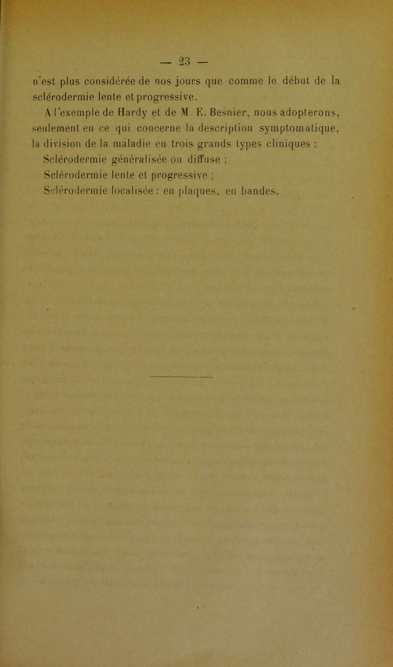 n’est plus considérée de nos jours que comme le début de la sclérodermie lente et progressive. A l’exemple de Hardy et de M E. Besnier, nous adopterons, seulement en ce qui concerne la description symptomatique, la division de la maladie en trois grands types cliniques : Sclérodermie généralisée ou diffuse ; Sclérodermie lente et progressive ; Sclérodermie localisée : en plaques, en bandes.